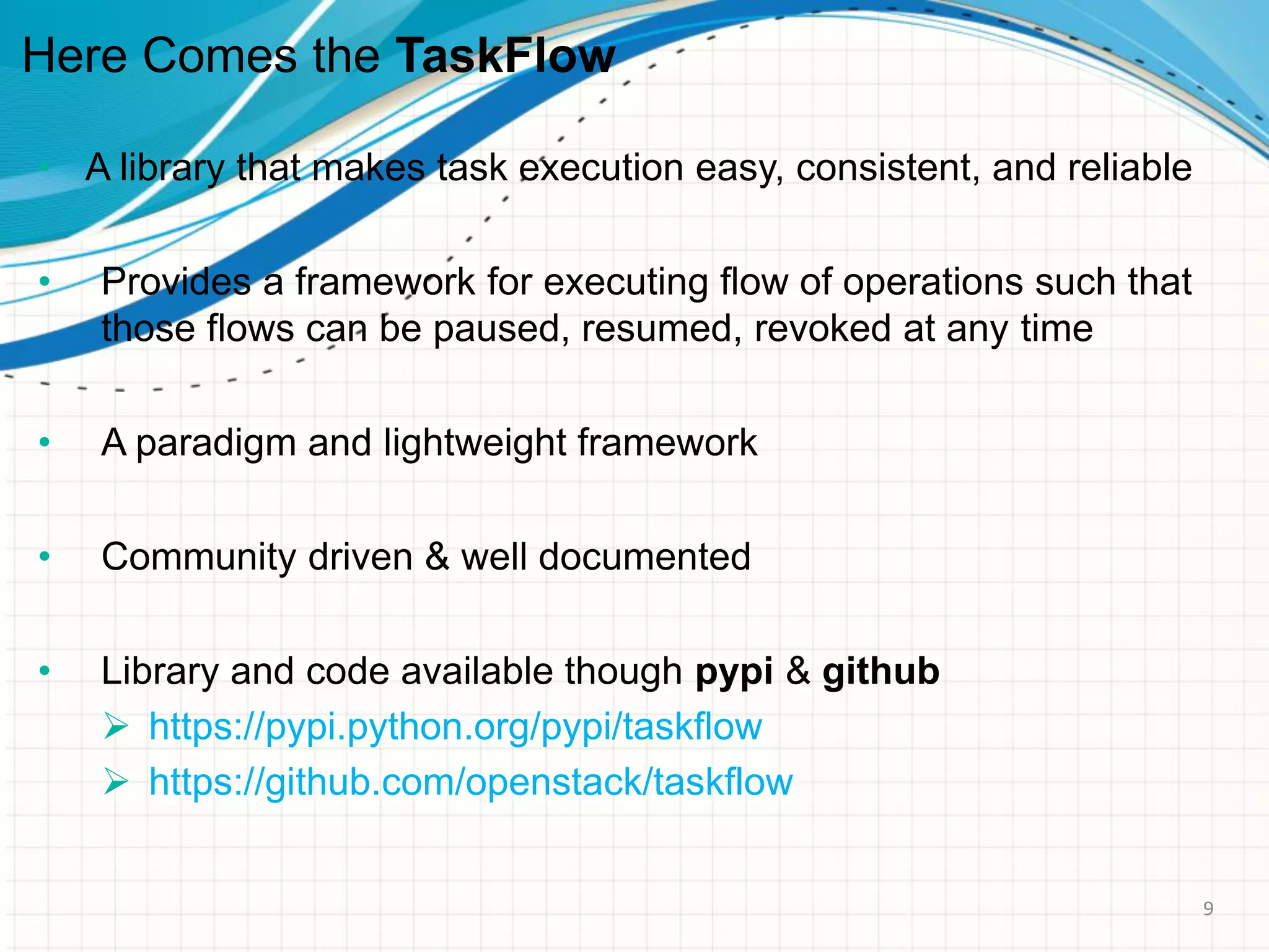 Here Comes the TaskFlow
• A library that makes task execution easy, consistent, and reliable
• Provides a framework for executing flow of operations such that
those flows can be paused, resumed, revoked at any time
• A paradigm and lightweight framework
• Community driven & well documented
• Library and code available though pypi & github
 https://pypi.python.org/pypi/taskflow
 https://github.com/openstack/taskflow
9
 