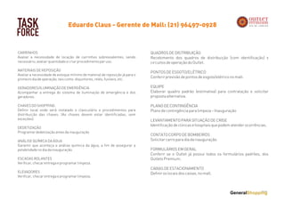 TASK
FORCE
CARRINHOS
Avaliar a necessidade de locação de carrinhos sobressalentes, sendo
necessário, avaliar quantidade e criar procedimento par uso.
 
MATERIAIS DE REPOSIÇÃO
Avaliar a necessidade de estoque mínimo de material de reposição já para o
primeiro dia de operação, tais como: disjuntores, relés, fusíveis, etc.
 
GERADORES/ILUMINAÇÃO DE EMERGÊNCIA
Acompanhar a entrega do sistema de iluminação de emergência e dos
geradores.
 
CHAVES DO SHOPPING
Definir local onde será instalado o claviculário e procedimentos para
distribuição das chaves. (As chaves devem estar identificadas, sem
exceções)
 
DEDETIZAÇÃO
Programar dedetização antes da inauguração
 
ANÁLISE QUÍMICA DA ÁGUA
Garantir que aconteça a análise química da água, a fim de assegurar a
potabilidade no dia da inauguração.
 
ESCADAS ROLANTES
Verificar, checar entrega e programar limpeza.
 
ELEVADORES
Verificar, checar entrega e programar limpeza.
Eduardo Claus - Gerente de Mall: (21) 96497-0928
QUADROS DE DISTRIBUIÇÃO
Recebimento dos quadros de distribuição (com identificação) x
circuitos de operação do Outlet.
 
PONTOS DE ESGOTO/ELÉTRICO
Conferir previsão de pontos de esgoto/elétrico no mall.
 
EQUIPE
Elaborar quadro padrão (estimativa) para contratação e solicitar
proposta alternativa.
 
PLANO DE CONTINGÊNCIA
Plano de contingência para limpeza – Inauguração
 
LEVANTAMENTO PARA SITUAÇÃO DE CRISE
Identificação de clinicas e hospitais que podem atender ocorrências.
 
CONTATO CORPO DE BOMBEIROS
Solicitar carro para dia da inauguração.
 
FORMULÁRIOS EM GERAL
Conferir se o Outlet já possui todos os formulários padrões, dos
Outlets Premium.
 
CAIXAS DE ESTACIONAMENTO
Definir os locais dos caixas, no mall.
 