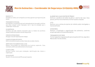 TASK
FORCE
RADIOS HT’S
Providenciar rádios com a frequência correta e garantir que haja licença da
Anatel.
 
TREINAMENTO PESSOAL
Acompanhar o treinamento que será realizado pela terceirizada e certificar
que estes estejam sendo realizados com o tipo de atividade que o
colaborador irá executar.
 
OCORRÊNCIAS
Certificar que todo material necessário para os relatos de ocorrência
estejam disponíveis já para o dia da inauguração.
 
CÓDIGOS OPERACIONAIS
Divulgar a lista de implantação de códigos.
 
CHAVES ESCADAS ROLANTES
Definir procedimento para uso das chaves das escadas rolantes.
 
ABERTURA E FECHAMENTO DAS LOJAS
Avaliar necessidade de implantação de horários especiais. Caso
necessário, definir procedimento de comunicação.
CLAVICULÁRIO
Verificar melhor local para instalação, identificação das chaves e
organização.
EPI DA EQUIPE
Garantir o fornecimento de EPIs aos participantes
Marcio Guimarães – Coordenador de Segurança: (21)99265-8885
ALARME DAS LOJAS E BOTÃO DE PÂNICO
Verificar a existência do botão de pânico e alarme das lojas. Caso
possua, verificar funcionamento e treinar lojistas e equipes.
 
CFTV
Verificar se as centrais de alarme de incêndio estão interligadas a
Central do Outlet.
 
EXTINTORES
Verificar a localização e especificação dos extintores, conforme
projeto aprovado no Corpo de Bombeiros.
 
TREINAMENTO DE CRISE
Treinar vigilantes e equipe da adm para situações de Crise, segundo o
Manual de Crise dos Outlets.
 