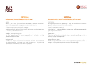 TASK
FORCE
JulianaJesus–GeneralShopping:(11)99123-4457
DOCA
Utilizar a doca como área de acúmulo de papelão e material descartável,
garantindo a organização do espaço e escoamento do volume.
 
LIDERANÇA DA TERCEIRIZADA DE LIMPEZA
Organizar a equipe de coleta de recicláveis garantindo a ambiência do mall
e conservação das áreas técnicas.
LIMPEZA FINA INAUGURAÇÃO
Certificar que a limpeza fina para a inauguração será realizada e mantida
pela empresa terceirizada.
CASA DE LIXO
Certificar-se de que as empresas terceirizadas de coleta de recicláveis e
lixo orgânico estão integradas, com toda infraestrutura necessária e
devidamente orientadas no modo ideal de operação.
SETOR03
EversonCardotte–OutletPremiumSalvador:(71)9735-3828
PORTARIA
Acompanhar a operação de entrada e saída de mercadorias e materiais
para obras dos lojistas administrando exceções.
 
LIMPEZA FINA INAUGURAÇÃO
Certificar que a limpeza fina para a inauguração será realizada e mantida
pela empresa terceirizada.
AMBIÊNCIA
Manter o mall livre de materiais de obras e caixas de papelão garantindo a
limpeza do mall na inauguração.
MOBILIÁRIO DE MALL
Verificar a quantidade de bancos e lixeiras projetadas, para seu setor, e
garantir instalação e manutenção até a data de inauguração.
SETOR04
 