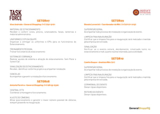 TASK
FORCE
AlexAndrade–GeneralShopping:(11)7751-5161
MATERIAL DE ESTACIONAMENTO
Receber e conferir cones, pitocos, sinalizadores, faixas, lanternas e
material administrativo.
 
UNIFORMES E EPI DA EQUIPE
Organizar e entregar os uniformes e EPIs para os funcionários do
Estacionamento.
TREINAMENTO PESSOAL
Treinar funcionários do estacionamento
 
SISTEMA DE COBRANÇA
Realizar ajustes de sistema e ativação do estacionamento. Sem Parar e
Conect Car.
 
SINALIZAÇÃO DO ESTACIONAMENTO
Receber, identificar conforme projeto e acompanhar instalação
 
CANCELAS
Acompanhar e garantir a instalação e funcionamento.
SETOR07
AntonioPereira–GeneralShopping:(11)98135-9396
CENTRAL CFTV
Coordenar a montagem e funcionamento.
AJUSTE DE CÂMERAS
Afinar posicionamento e garantir o maior número possível de câmeras
estejam gravando na inauguração.
SETOR08
RenatoLorencini–CoordenadordeMkt:(11)97171-2157
SUPERVISÃO GERAL
Acompanhar todo processo de instalação e organização do evento.
 
LIMPEZA FINA INAUGURAÇÃO
Certificar que a limpeza fina para a inauguração será realizada e mantida
pela empresa terceirizada.
SINALIZAÇÃO
Verificar se o evento estará, devidamente, sinalizado tanto no
estacionamento e mall, quanto na área reservada, para a atividade.
SETOR09
CamileDuque–AnalistaMkt:(21)
SUPERVISÃO GERAL
Acompanhar todo processo de instalação e organização do evento.
 
LIMPEZA FINA INAUGURAÇÃO
Certificar que a limpeza fina para a inauguração será realizada e mantida
pela empresa terceirizada.
CERIMONIAL DE EVENTO
Deixar cópias disponíveis.
ROTEIRO DO EVENTO
Deixar cópias disponíveis.
SETOR10
 