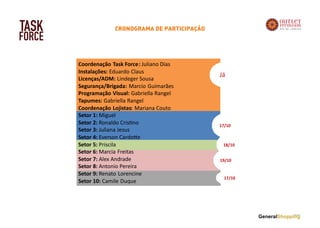 TASK
FORCE
Coordenação Task Force: Juliano Dias
Instalações: Eduardo Claus
Licenças/ADM: Lindeger Sousa
Segurança/Brigada: Marcio Guimarães
Programação Visual: Gabriella Rangel
Tapumes: Gabriella Rangel
Coordenação Lojistas: Mariana Couto
Setor 1: Miguel
Setor 2: Ronaldo Cris no
Setor 3: Juliana Jesus
Setor 4: Everson Cardo e
Setor 5: Priscila
Setor 6: Marcia Freitas
Setor 7: Alex Andrade
Setor 8: Antonio Pereira
Setor 9: Renato Lorencine
Setor 10: Camile Duque
Já
17/10
19/10
18/10
17/10
CRONOGRAMA DE PARTICIPAÇÃO
 