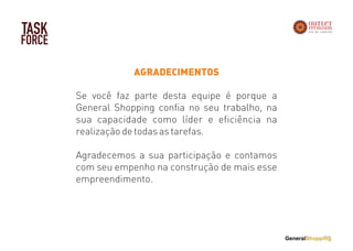 TASK
FORCE
AGRADECIMENTOS
Se você faz parte desta equipe é porque a
General Shopping confia no seu trabalho, na
sua capacidade como líder e eficiência na
realização de todas as tarefas.
Agradecemos a sua participação e contamos
com seu empenho na construção de mais esse
empreendimento.
 