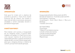 APRESENTAÇÃO
Este guia foi criado com o objetivo de
orientá-lo durante o Task Force Outlet
Premium Rio de Janeiro. Ele contém a
descrição de todos os processos, pessoas e
atividades a serem realizadas durante o
período de inauguração.
OQUEÉTASKFORCE?
Para realizar, com sucesso, a inauguração
de um shopping center, é preciso haver
trabalho, em equipe. E o Task Force é isso:
uma equipe repleta de profissionais
capacitados para dar o suporte necessário à
equipe da obra, na reta final de inauguração,
para que o shopping ofereça o máximo de
conforto, já no primeiro dia de operação.
INFORMAÇÕES
Inauguração do Outlet: 22 de outubro de 2015
Período do Task Force: 17 a 22 de outubro de 2015
Participantes: 17 pessoas
Hospedagem: Hotel Mont Blanc / Mercure
Botafogo
Traslado: Carro e taxi
KIT TASK FORCE
2 Camisetas
1 Rádio HT com bateria reserva
Lista de contatos dos lojistas
Lista de contatos da equipe
Crachá de identificação
Mapa de lojas
TASK
FORCE
 