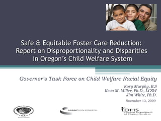 Safe & Equitable Foster Care Reduction:  Report on Disproportionality and Disparities  in Oregon’s Child Welfare System Governor’s Task Force on Child Welfare Racial Equity Kory Murphy, B.S Keva M. Miller, Ph.D., LCSW Jim White, Ph.D. November 13, 2009  