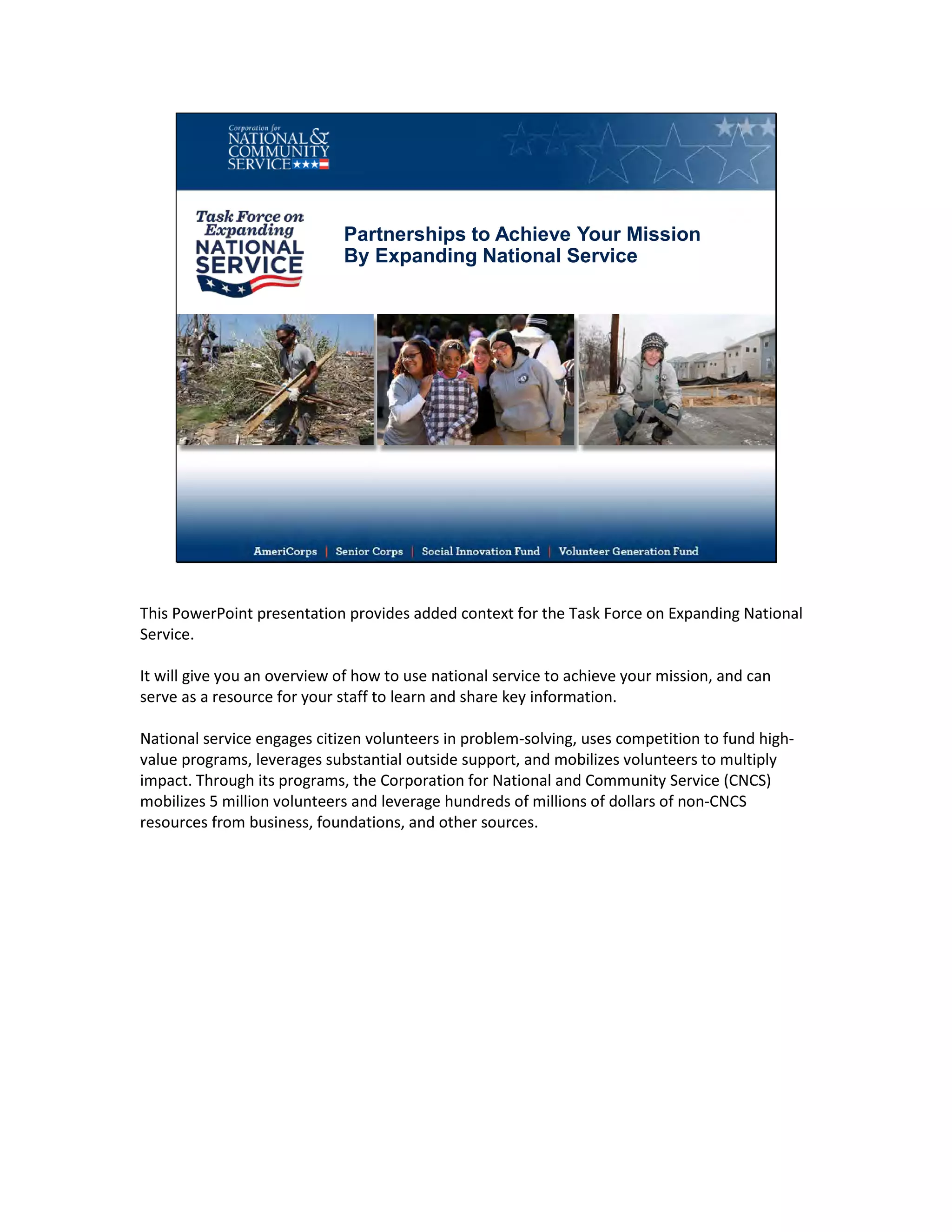 Partnerships to Achieve Your Mission
By Expanding National Service
This PowerPoint presentation provides added context for the Task Force on Expanding National
Service.
It will give you an overview of how to use national service to achieve your mission, and can
serve as a resource for your staff to learn and share key information.
National service engages citizen volunteers in problem-solving, uses competition to fund high-
value programs, leverages substantial outside support, and mobilizes volunteers to multiply
impact. Through its programs, the Corporation for National and Community Service (CNCS)
mobilizes 5 million volunteers and leverage hundreds of millions of dollars of non-CNCS
resources from business, foundations, and other sources.
 