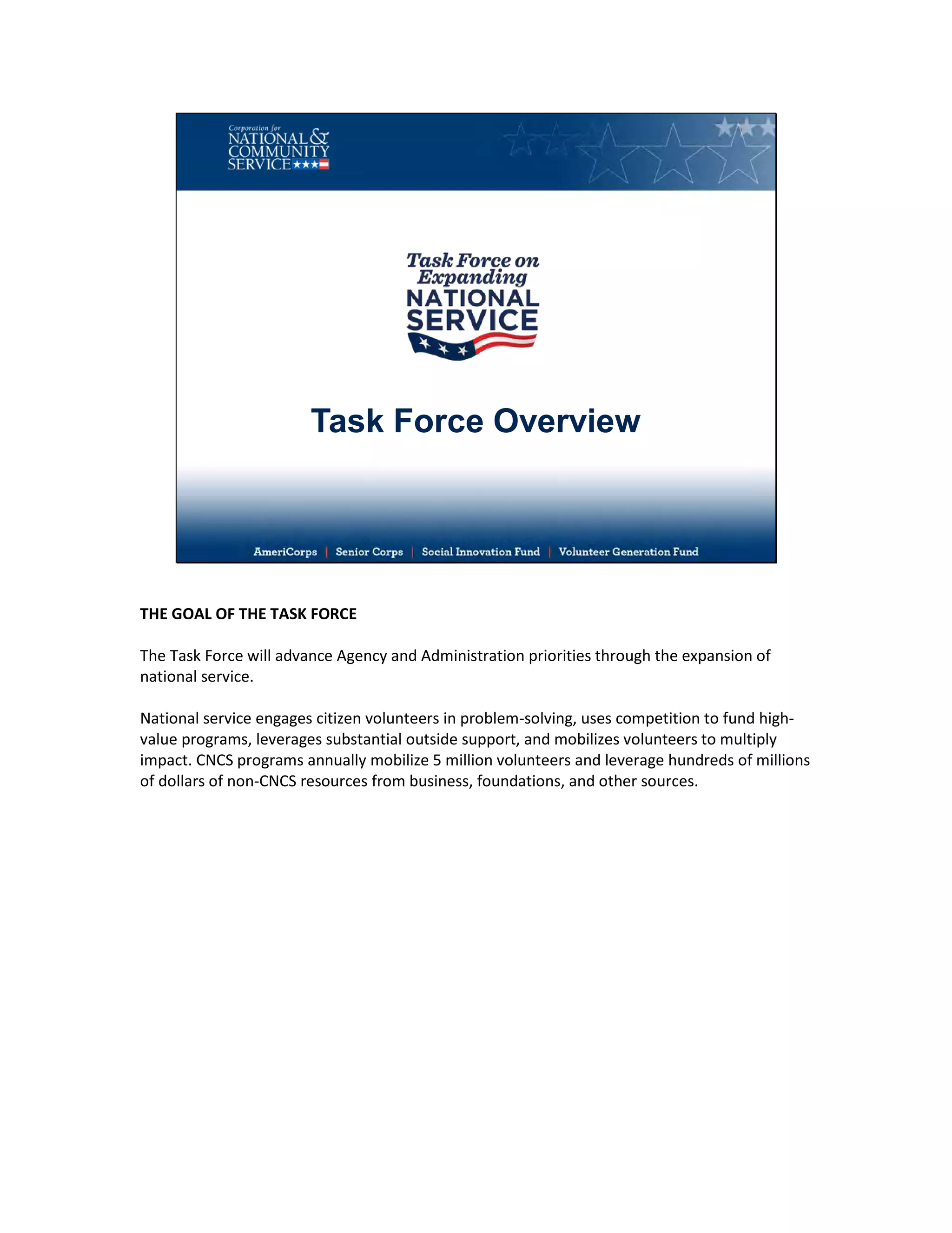 Task Force Overview
THE GOAL OF THE TASK FORCE
The Task Force will advance Agency and Administration priorities through the expansion of
national service.
National service engages citizen volunteers in problem-solving, uses competition to fund high-
value programs, leverages substantial outside support, and mobilizes volunteers to multiply
impact. CNCS programs annually mobilize 5 million volunteers and leverage hundreds of millions
of dollars of non-CNCS resources from business, foundations, and other sources.
 
