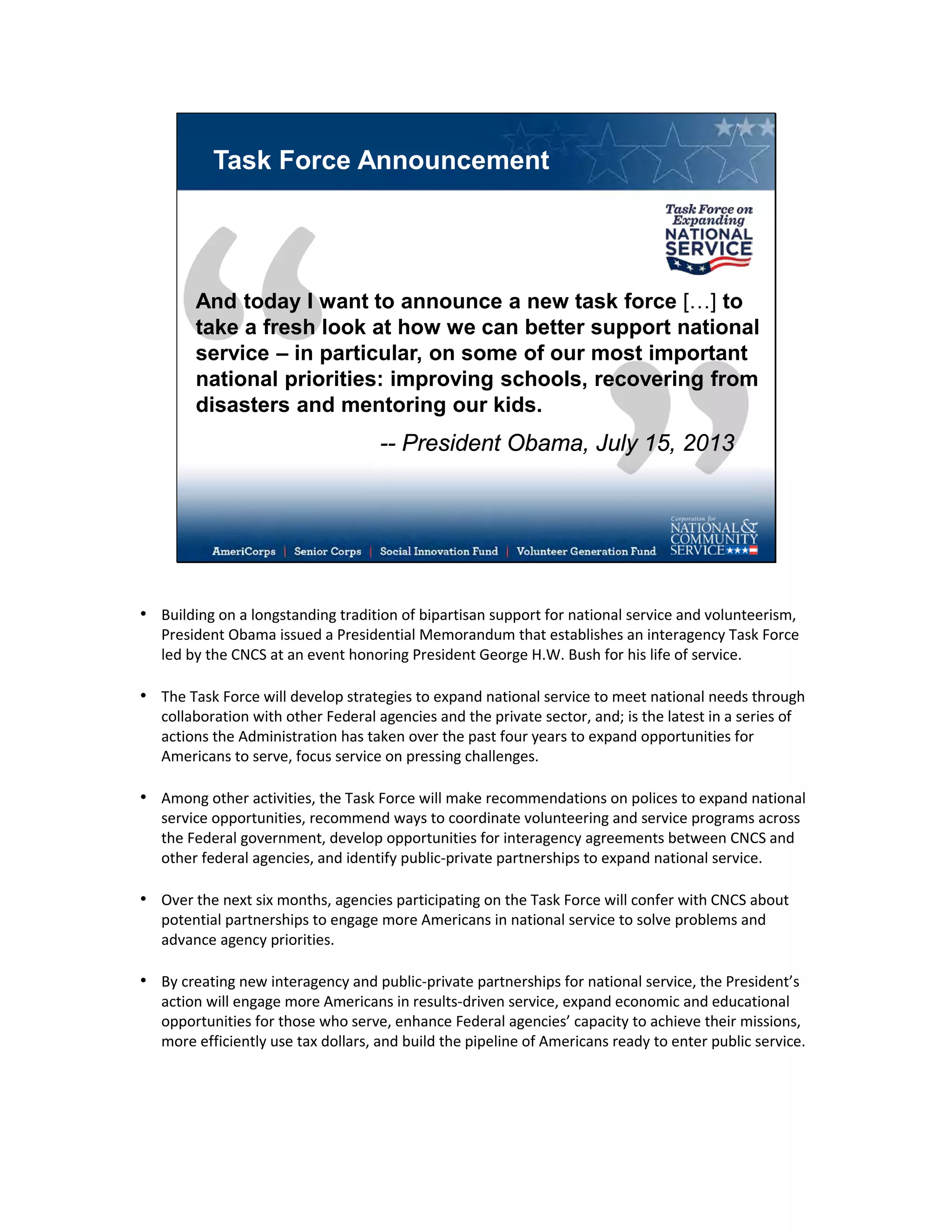 Task Force Announcement
And today I want to announce a new task force […] to
take a fresh look at how we can better support national
service – in particular, on some of our most important
national priorities: improving schools, recovering from
disasters and mentoring our kids.
-- President Obama, July 15, 2013
• Building on a longstanding tradition of bipartisan support for national service and volunteerism,
President Obama issued a Presidential Memorandum that establishes an interagency Task Force
led by the CNCS at an event honoring President George H.W. Bush for his life of service.
• The Task Force will develop strategies to expand national service to meet national needs through
collaboration with other Federal agencies and the private sector, and; is the latest in a series of
actions the Administration has taken over the past four years to expand opportunities for
Americans to serve, focus service on pressing challenges.
• Among other activities, the Task Force will make recommendations on polices to expand national
service opportunities, recommend ways to coordinate volunteering and service programs across
the Federal government, develop opportunities for interagency agreements between CNCS and
other federal agencies, and identify public-private partnerships to expand national service.
• Over the next six months, agencies participating on the Task Force will confer with CNCS about
potential partnerships to engage more Americans in national service to solve problems and
advance agency priorities.
• By creating new interagency and public-private partnerships for national service, the President’s
action will engage more Americans in results-driven service, expand economic and educational
opportunities for those who serve, enhance Federal agencies’ capacity to achieve their missions,
more efficiently use tax dollars, and build the pipeline of Americans ready to enter public service.
 
