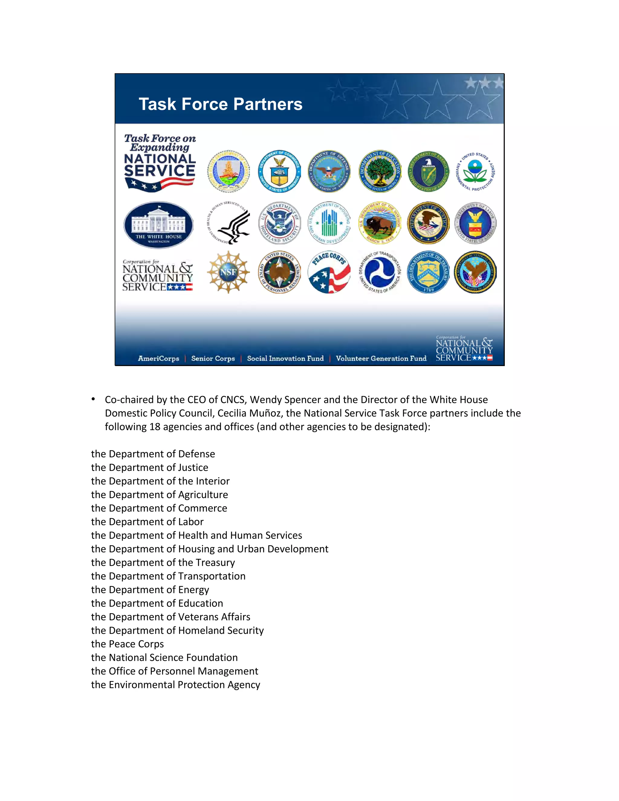 Task Force Partners
• Co-chaired by the CEO of CNCS, Wendy Spencer and the Director of the White House
Domestic Policy Council, Cecilia Muñoz, the National Service Task Force partners include the
following 18 agencies and offices (and other agencies to be designated):
the Department of Defense
the Department of Justice
the Department of the Interior
the Department of Agriculture
the Department of Commerce
the Department of Labor
the Department of Health and Human Services
the Department of Housing and Urban Development
the Department of the Treasury
the Department of Transportation
the Department of Energy
the Department of Education
the Department of Veterans Affairs
the Department of Homeland Security
the Peace Corps
the National Science Foundation
the Office of Personnel Management
the Environmental Protection Agency
 