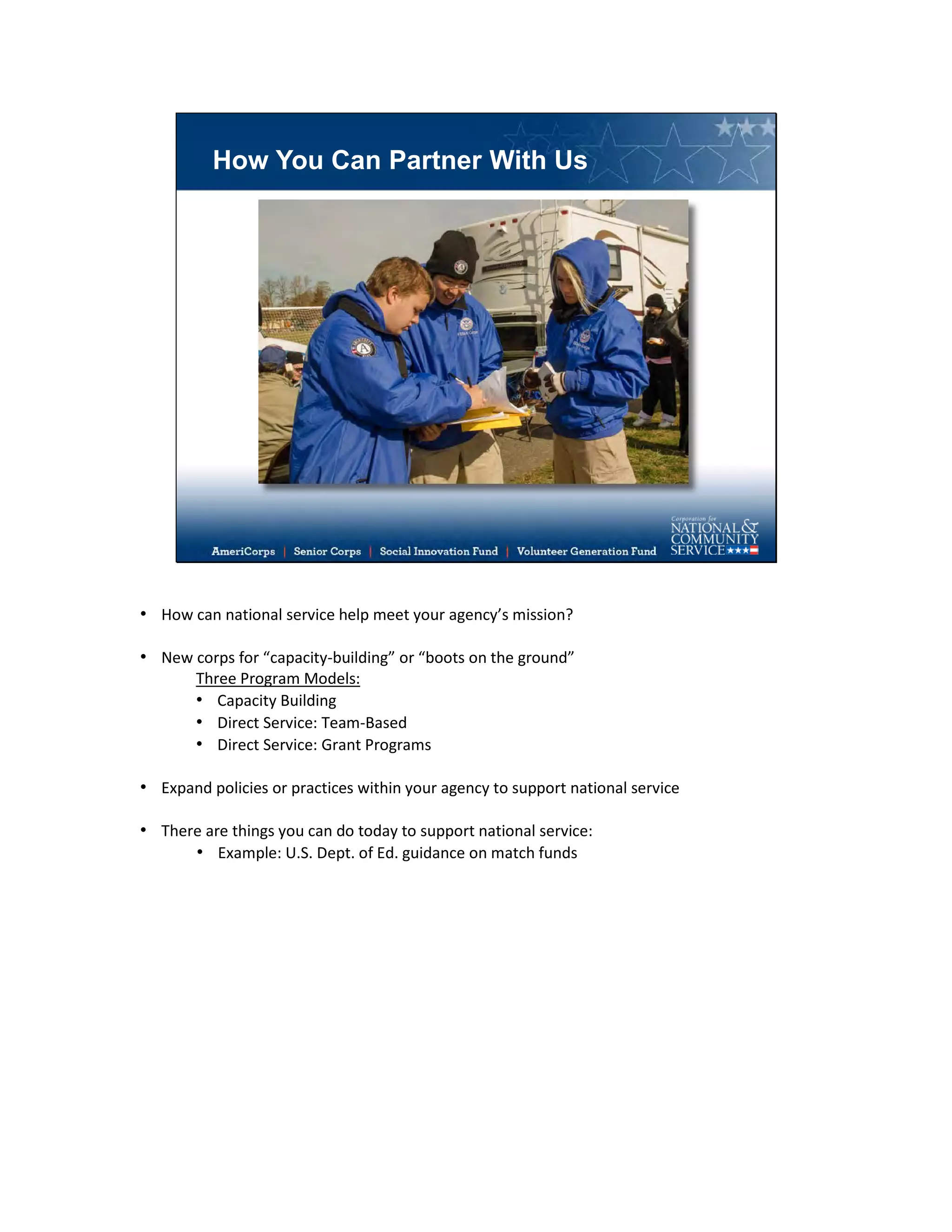 How You Can Partner With Us
• How can national service help meet your agency’s mission?
• New corps for “capacity-building” or “boots on the ground”
Three Program Models:
• Capacity Building
• Direct Service: Team-Based
• Direct Service: Grant Programs
• Expand policies or practices within your agency to support national service
• There are things you can do today to support national service:
• Example: U.S. Dept. of Ed. guidance on match funds
 