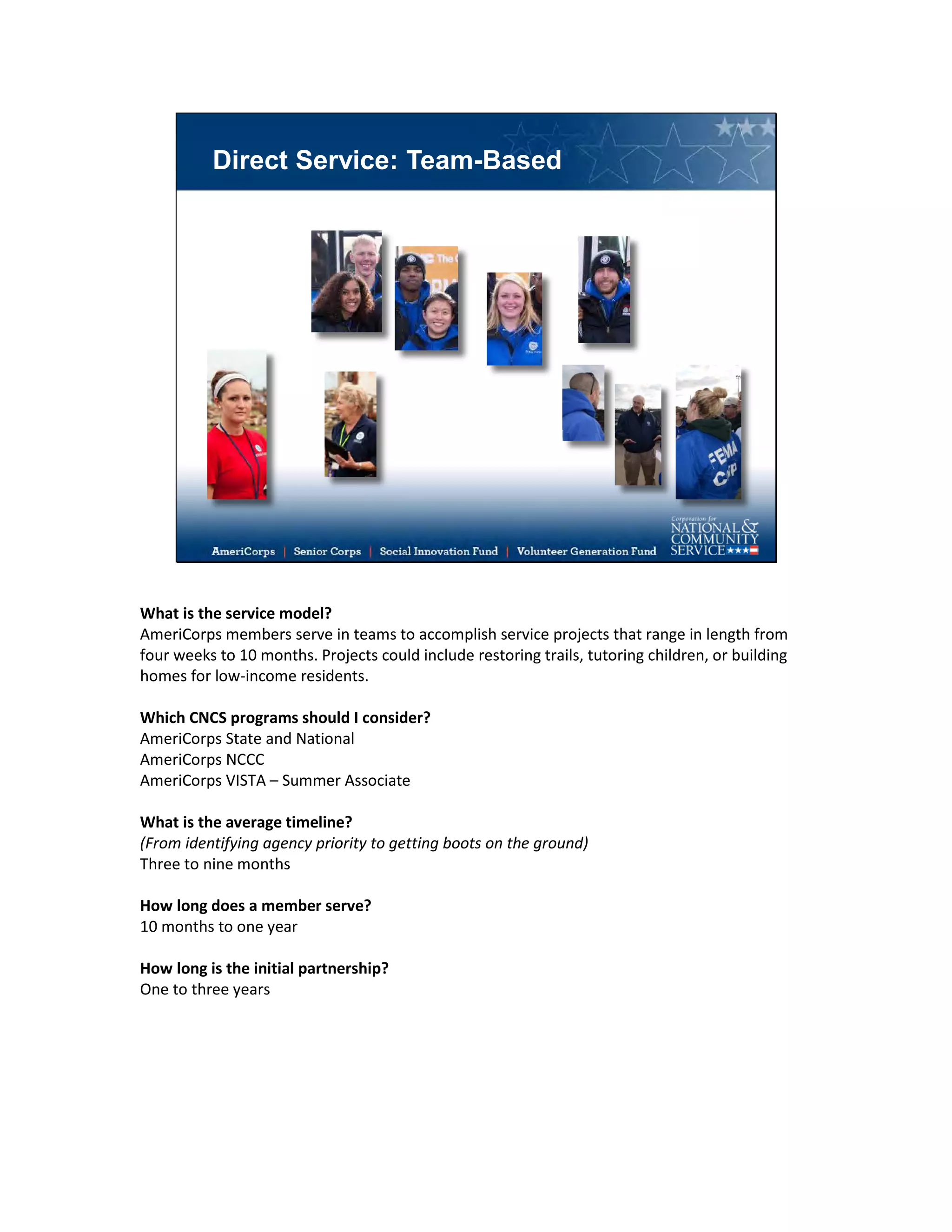 Direct Service: Team-Based
What is the service model?
AmeriCorps members serve in teams to accomplish service projects that range in length from
four weeks to 10 months. Projects could include restoring trails, tutoring children, or building
homes for low-income residents.
Which CNCS programs should I consider?
AmeriCorps State and National
AmeriCorps NCCC
AmeriCorps VISTA – Summer Associate
What is the average timeline?
(From identifying agency priority to getting boots on the ground)
Three to nine months
How long does a member serve?
10 months to one year
How long is the initial partnership?
One to three years
 