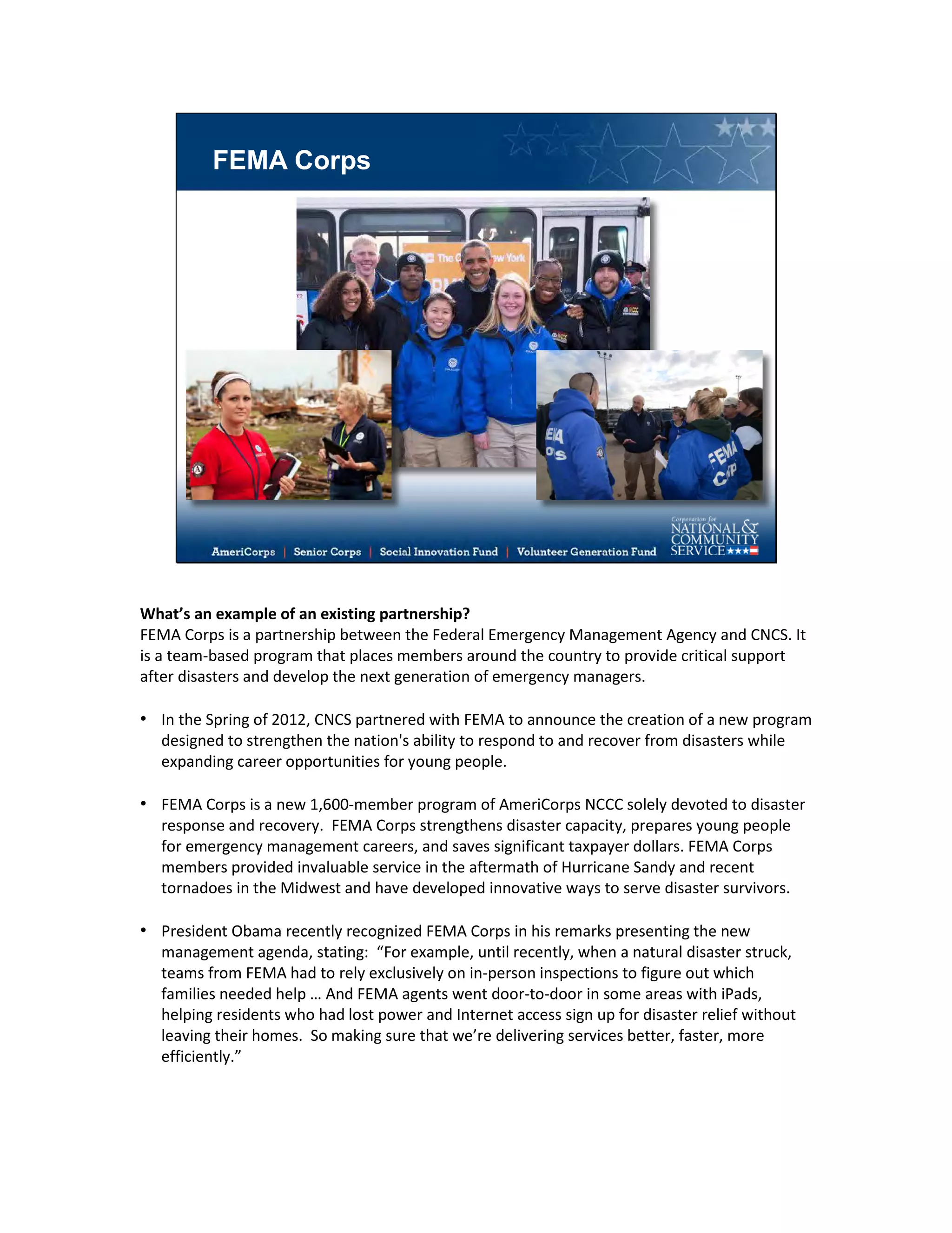 FEMA Corps
What’s an example of an existing partnership?
FEMA Corps is a partnership between the Federal Emergency Management Agency and CNCS. It
is a team-based program that places members around the country to provide critical support
after disasters and develop the next generation of emergency managers.
• In the Spring of 2012, CNCS partnered with FEMA to announce the creation of a new program
designed to strengthen the nation's ability to respond to and recover from disasters while
expanding career opportunities for young people.
• FEMA Corps is a new 1,600-member program of AmeriCorps NCCC solely devoted to disaster
response and recovery. FEMA Corps strengthens disaster capacity, prepares young people
for emergency management careers, and saves significant taxpayer dollars. FEMA Corps
members provided invaluable service in the aftermath of Hurricane Sandy and recent
tornadoes in the Midwest and have developed innovative ways to serve disaster survivors.
• President Obama recently recognized FEMA Corps in his remarks presenting the new
management agenda, stating: “For example, until recently, when a natural disaster struck,
teams from FEMA had to rely exclusively on in-person inspections to figure out which
families needed help … And FEMA agents went door-to-door in some areas with iPads,
helping residents who had lost power and Internet access sign up for disaster relief without
leaving their homes. So making sure that we’re delivering services better, faster, more
efficiently.”
 