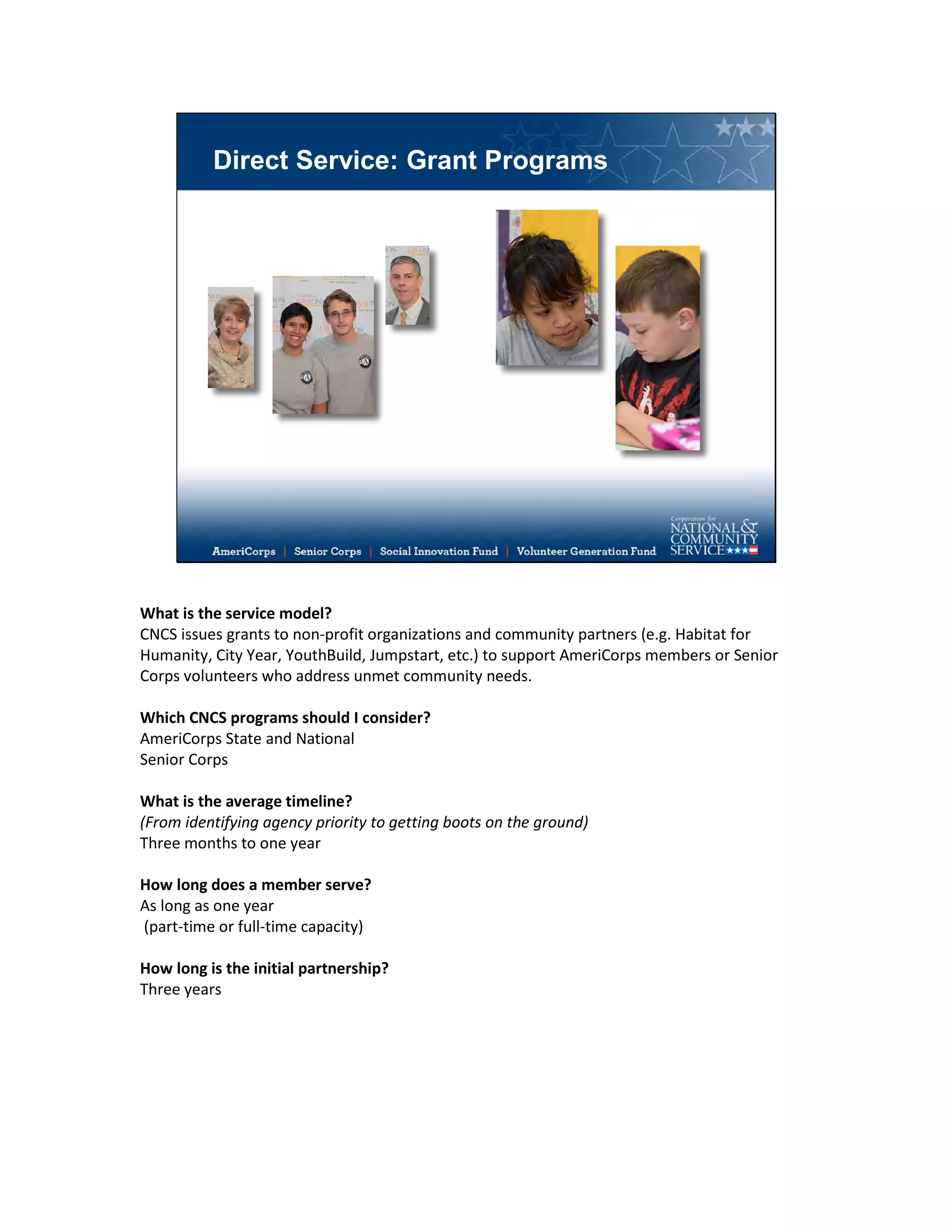 Direct Service: Grant Programs
What is the service model?
CNCS issues grants to non-profit organizations and community partners (e.g. Habitat for
Humanity, City Year, YouthBuild, Jumpstart, etc.) to support AmeriCorps members or Senior
Corps volunteers who address unmet community needs.
Which CNCS programs should I consider?
AmeriCorps State and National
Senior Corps
What is the average timeline?
(From identifying agency priority to getting boots on the ground)
Three months to one year
How long does a member serve?
As long as one year
(part-time or full-time capacity)
How long is the initial partnership?
Three years
 
