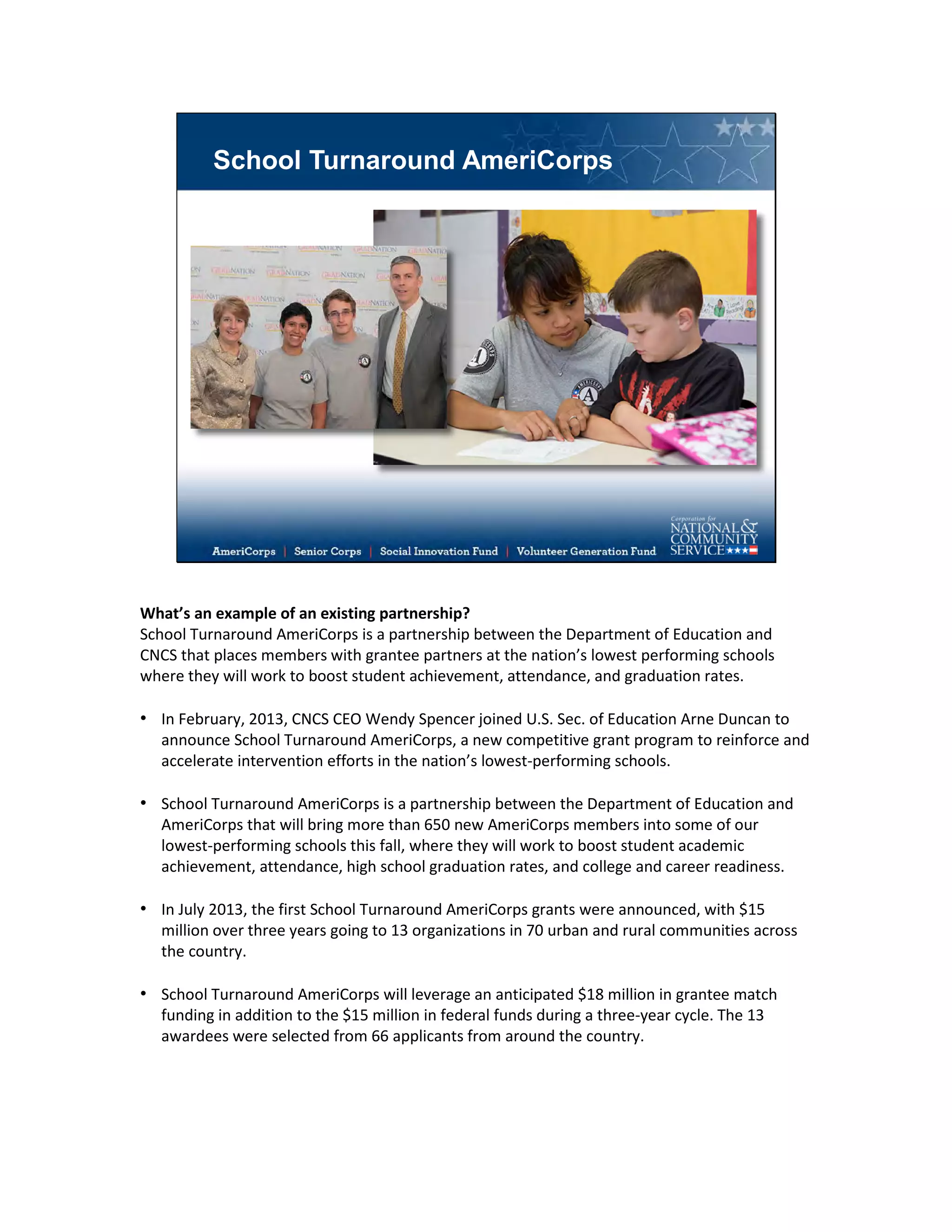 School Turnaround AmeriCorps
What’s an example of an existing partnership?
School Turnaround AmeriCorps is a partnership between the Department of Education and
CNCS that places members with grantee partners at the nation’s lowest performing schools
where they will work to boost student achievement, attendance, and graduation rates.
• In February, 2013, CNCS CEO Wendy Spencer joined U.S. Sec. of Education Arne Duncan to
announce School Turnaround AmeriCorps, a new competitive grant program to reinforce and
accelerate intervention efforts in the nation’s lowest-performing schools.
• School Turnaround AmeriCorps is a partnership between the Department of Education and
AmeriCorps that will bring more than 650 new AmeriCorps members into some of our
lowest-performing schools this fall, where they will work to boost student academic
achievement, attendance, high school graduation rates, and college and career readiness.
• In July 2013, the first School Turnaround AmeriCorps grants were announced, with $15
million over three years going to 13 organizations in 70 urban and rural communities across
the country.
• School Turnaround AmeriCorps will leverage an anticipated $18 million in grantee match
funding in addition to the $15 million in federal funds during a three-year cycle. The 13
awardees were selected from 66 applicants from around the country.
 