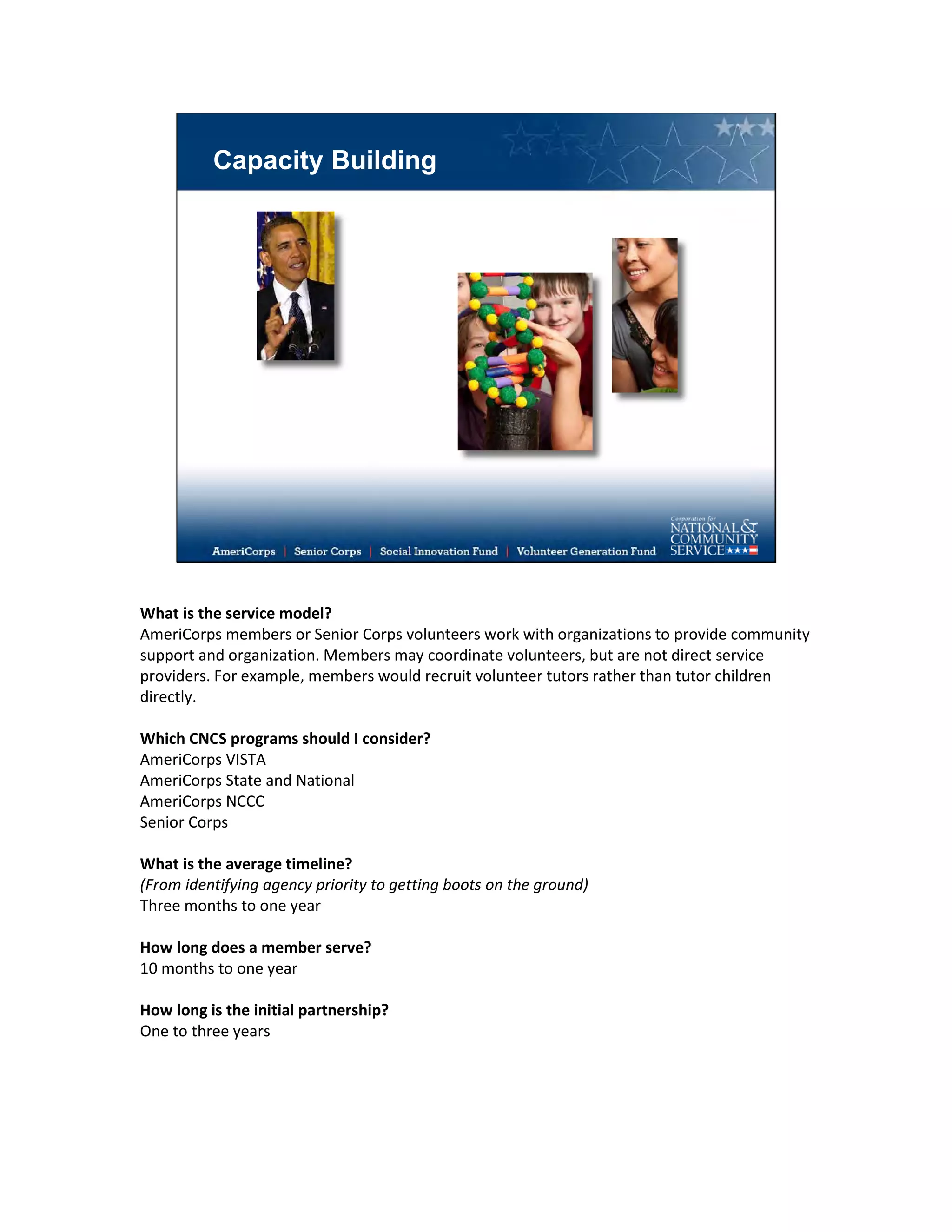 Capacity Building
What is the service model?
AmeriCorps members or Senior Corps volunteers work with organizations to provide community
support and organization. Members may coordinate volunteers, but are not direct service
providers. For example, members would recruit volunteer tutors rather than tutor children
directly.
Which CNCS programs should I consider?
AmeriCorps VISTA
AmeriCorps State and National
AmeriCorps NCCC
Senior Corps
What is the average timeline?
(From identifying agency priority to getting boots on the ground)
Three months to one year
How long does a member serve?
10 months to one year
How long is the initial partnership?
One to three years
 