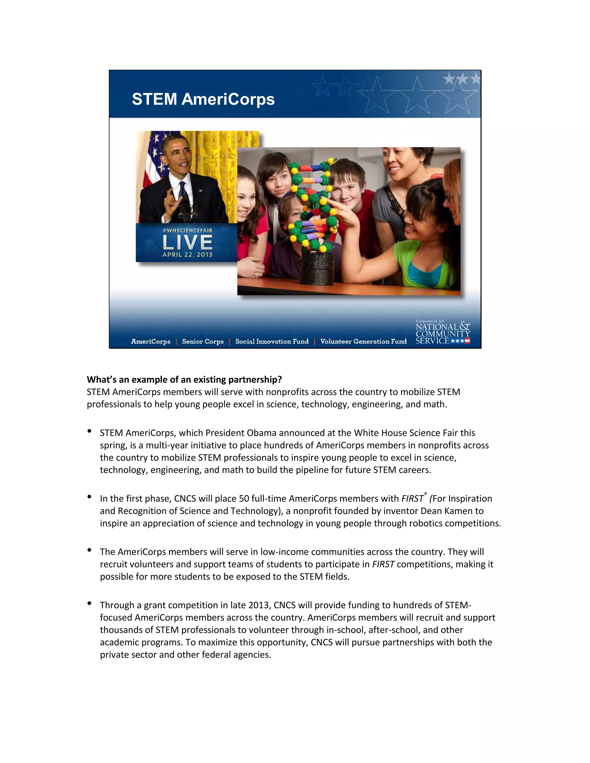 STEM AmeriCorps
What’s an example of an existing partnership?
STEM AmeriCorps members will serve with nonprofits across the country to mobilize STEM
professionals to help young people excel in science, technology, engineering, and math.
• STEM AmeriCorps, which President Obama announced at the White House Science Fair this
spring, is a multi-year initiative to place hundreds of AmeriCorps members in nonprofits across
the country to mobilize STEM professionals to inspire young people to excel in science,
technology, engineering, and math to build the pipeline for future STEM careers.
• In the first phase, CNCS will place 50 full-time AmeriCorps members with FIRST®
(For Inspiration
and Recognition of Science and Technology), a nonprofit founded by inventor Dean Kamen to
inspire an appreciation of science and technology in young people through robotics competitions.
• The AmeriCorps members will serve in low-income communities across the country. They will
recruit volunteers and support teams of students to participate in FIRST competitions, making it
possible for more students to be exposed to the STEM fields.
• Through a grant competition in late 2013, CNCS will provide funding to hundreds of STEM-
focused AmeriCorps members across the country. AmeriCorps members will recruit and support
thousands of STEM professionals to volunteer through in-school, after-school, and other
academic programs. To maximize this opportunity, CNCS will pursue partnerships with both the
private sector and other federal agencies.
 