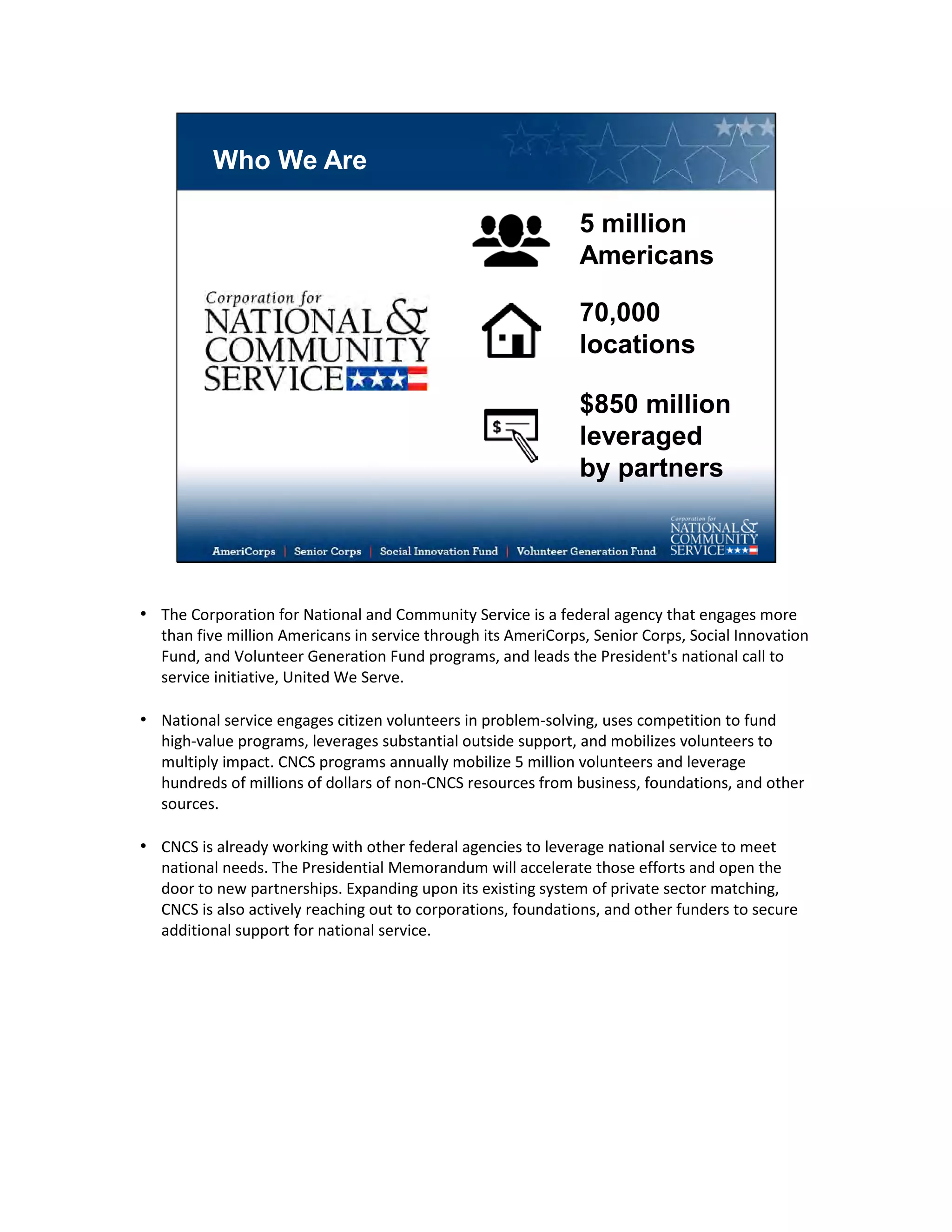 Who We Are
$850 million
leveraged
by partners
5 million
Americans
70,000
locations
• The Corporation for National and Community Service is a federal agency that engages more
than five million Americans in service through its AmeriCorps, Senior Corps, Social Innovation
Fund, and Volunteer Generation Fund programs, and leads the President's national call to
service initiative, United We Serve.
• National service engages citizen volunteers in problem-solving, uses competition to fund
high-value programs, leverages substantial outside support, and mobilizes volunteers to
multiply impact. CNCS programs annually mobilize 5 million volunteers and leverage
hundreds of millions of dollars of non-CNCS resources from business, foundations, and other
sources.
• CNCS is already working with other federal agencies to leverage national service to meet
national needs. The Presidential Memorandum will accelerate those efforts and open the
door to new partnerships. Expanding upon its existing system of private sector matching,
CNCS is also actively reaching out to corporations, foundations, and other funders to secure
additional support for national service.
 