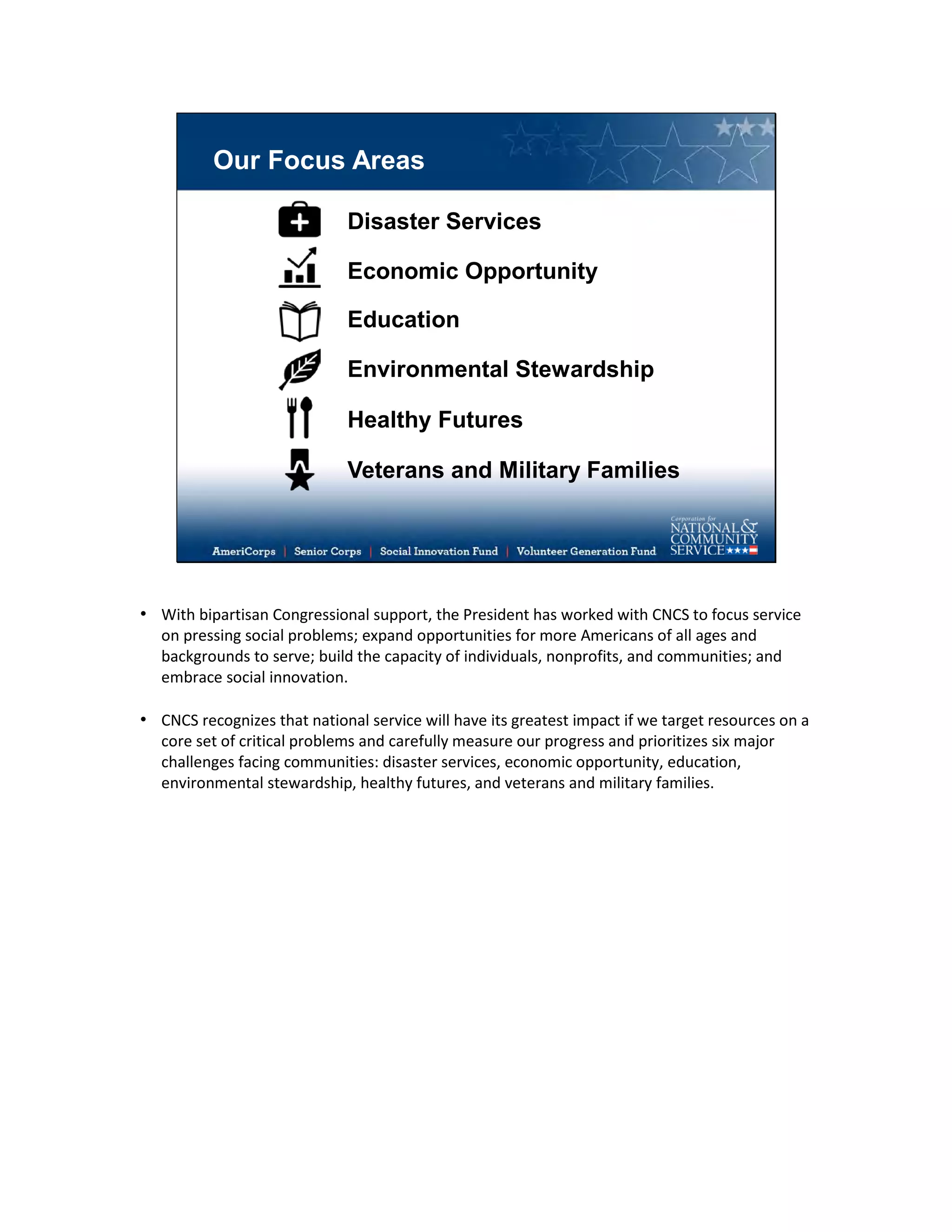 Our Focus Areas
Disaster Services
Economic Opportunity
Education
Environmental Stewardship
Healthy Futures
Veterans and Military Families
• With bipartisan Congressional support, the President has worked with CNCS to focus service
on pressing social problems; expand opportunities for more Americans of all ages and
backgrounds to serve; build the capacity of individuals, nonprofits, and communities; and
embrace social innovation.
• CNCS recognizes that national service will have its greatest impact if we target resources on a
core set of critical problems and carefully measure our progress and prioritizes six major
challenges facing communities: disaster services, economic opportunity, education,
environmental stewardship, healthy futures, and veterans and military families.
 
