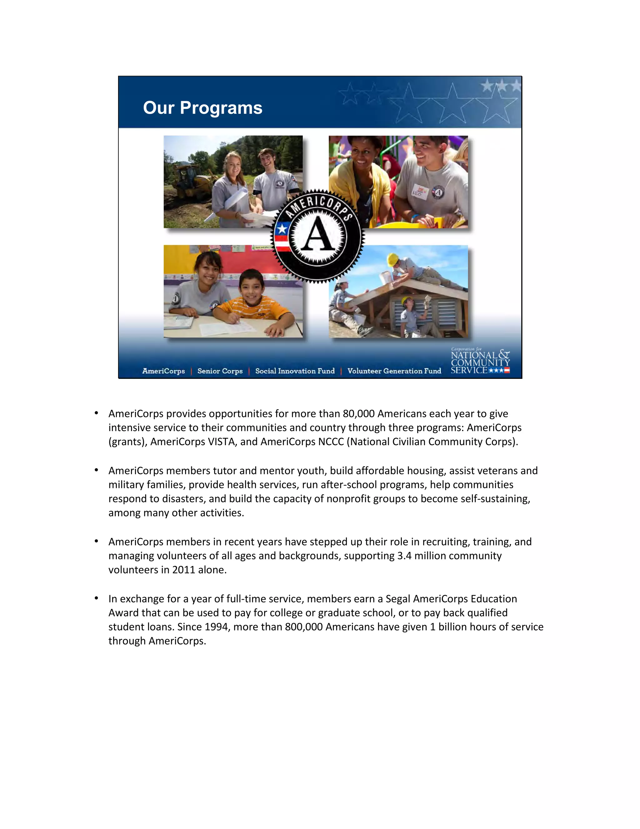 Our Programs
• AmeriCorps provides opportunities for more than 80,000 Americans each year to give
intensive service to their communities and country through three programs: AmeriCorps
(grants), AmeriCorps VISTA, and AmeriCorps NCCC (National Civilian Community Corps).
• AmeriCorps members tutor and mentor youth, build affordable housing, assist veterans and
military families, provide health services, run after-school programs, help communities
respond to disasters, and build the capacity of nonprofit groups to become self-sustaining,
among many other activities.
• AmeriCorps members in recent years have stepped up their role in recruiting, training, and
managing volunteers of all ages and backgrounds, supporting 3.4 million community
volunteers in 2011 alone.
• In exchange for a year of full-time service, members earn a Segal AmeriCorps Education
Award that can be used to pay for college or graduate school, or to pay back qualified
student loans. Since 1994, more than 800,000 Americans have given 1 billion hours of service
through AmeriCorps.
 