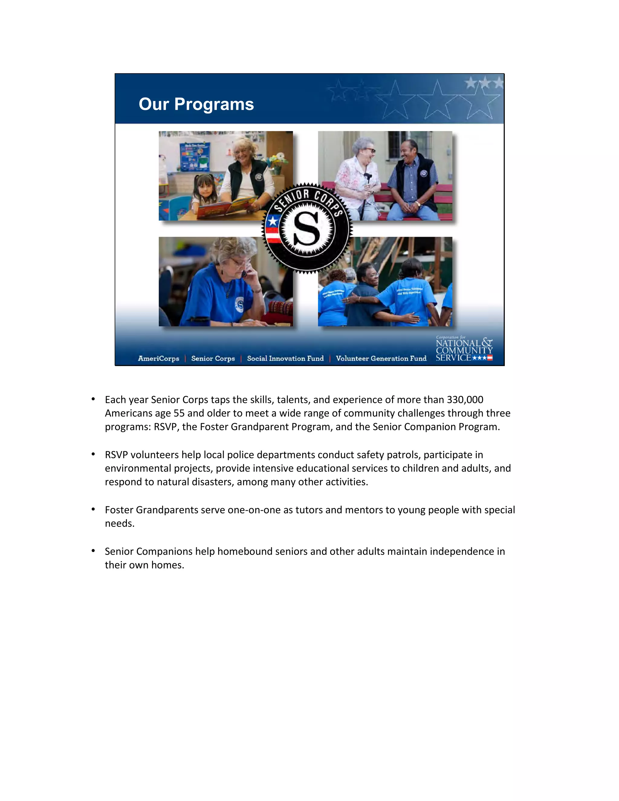 Our Programs
• Each year Senior Corps taps the skills, talents, and experience of more than 330,000
Americans age 55 and older to meet a wide range of community challenges through three
programs: RSVP, the Foster Grandparent Program, and the Senior Companion Program.
• RSVP volunteers help local police departments conduct safety patrols, participate in
environmental projects, provide intensive educational services to children and adults, and
respond to natural disasters, among many other activities.
• Foster Grandparents serve one-on-one as tutors and mentors to young people with special
needs.
• Senior Companions help homebound seniors and other adults maintain independence in
their own homes.
 