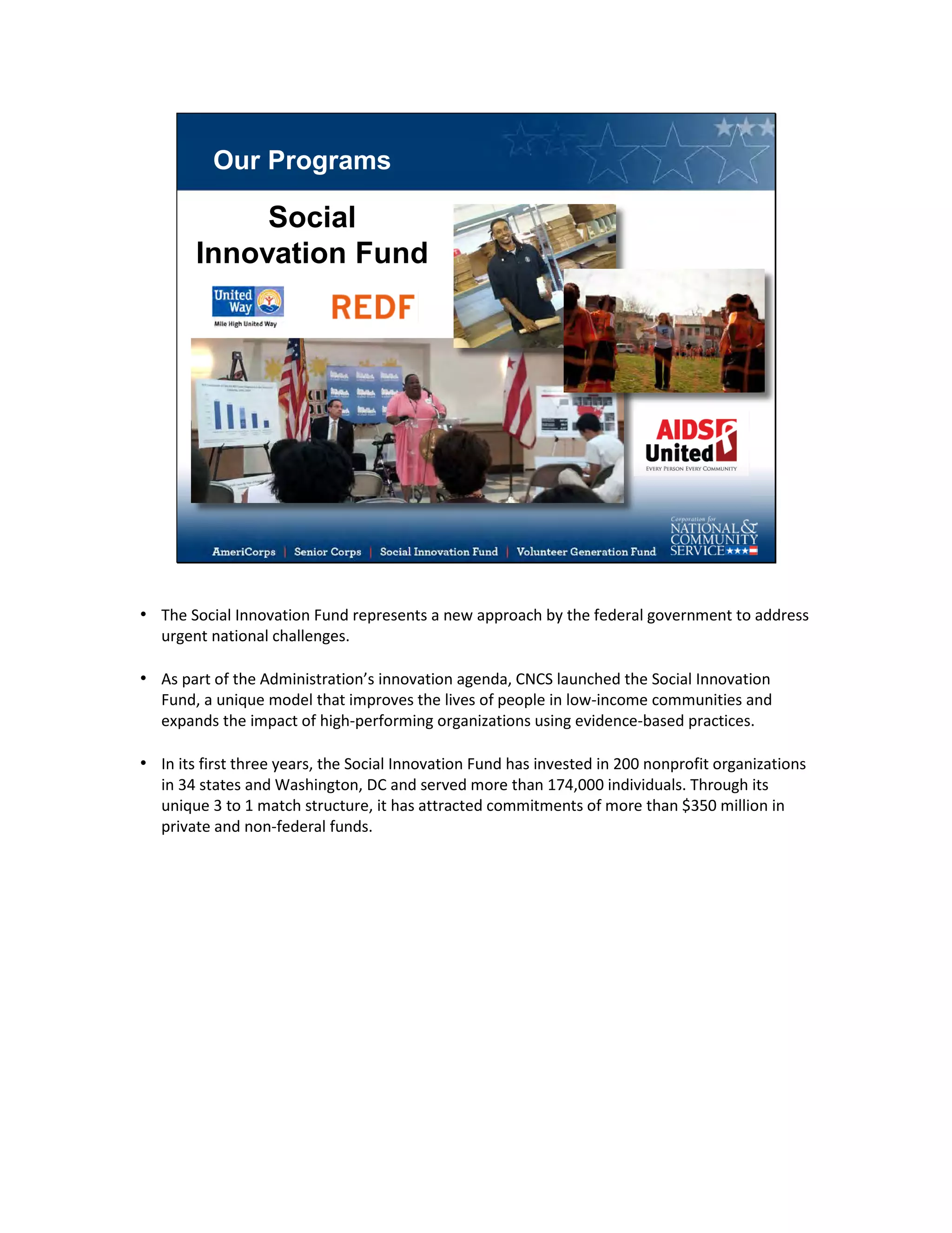 Our Programs
Social
Innovation Fund
• The Social Innovation Fund represents a new approach by the federal government to address
urgent national challenges.
• As part of the Administration’s innovation agenda, CNCS launched the Social Innovation
Fund, a unique model that improves the lives of people in low-income communities and
expands the impact of high-performing organizations using evidence-based practices.
• In its first three years, the Social Innovation Fund has invested in 200 nonprofit organizations
in 34 states and Washington, DC and served more than 174,000 individuals. Through its
unique 3 to 1 match structure, it has attracted commitments of more than $350 million in
private and non-federal funds.
 