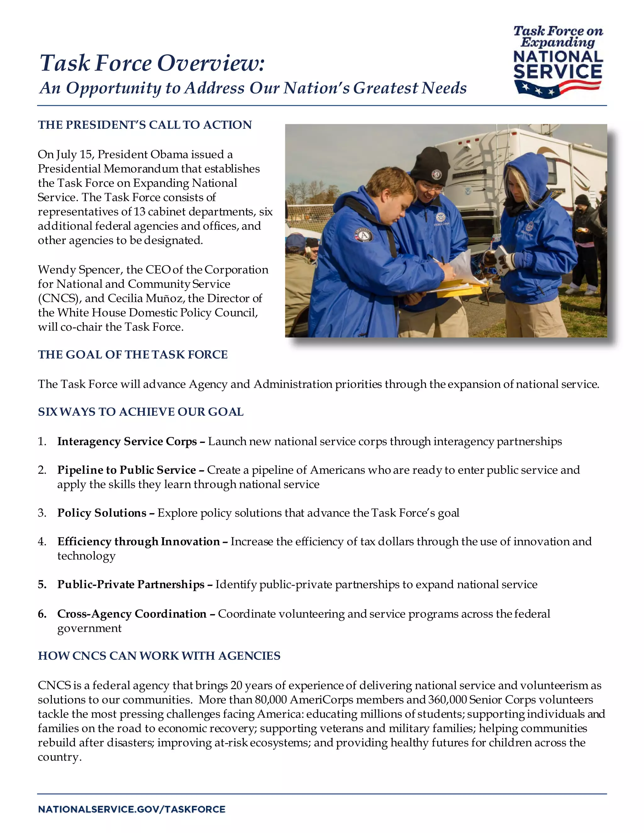 THE PRESIDENT’S CALL TO ACTION
On July 15, President Obama issued a
Presidential Memorandum that establishes
the Task Force on Expanding National
Service. The Task Force consists of
representatives of 13 cabinet departments, six
additional federal agencies and offices, and
other agencies to be designated.
Wendy Spencer, the CEOof the Corporation
for National and Community Service
(CNCS), and Cecilia Muñoz, the Director of
the White House Domestic Policy Council,
will co-chair the Task Force.
THE GOAL OF THE TASK FORCE
The Task Force will advance Agency and Administration priorities through the expansion of national service.
SIX WAYS TO ACHIEVE OUR GOAL
1. Interagency Service Corps – Launch new national service corps through interagency partnerships
2. Pipeline to Public Service – Create a pipeline of Americans who are ready to enter public service and
apply the skills they learn through national service
3. Policy Solutions – Explore policy solutions that advance the Task Force’s goal
4. Efficiency through Innovation – Increase the efficiency of tax dollars through the use of innovation and
technology
5. Public-Private Partnerships – Identify public-private partnerships to expand national service
6. Cross-Agency Coordination – Coordinate volunteering and service programs across the federal
government
HOW CNCS CAN WORK WITH AGENCIES
CNCS is a federal agency that brings 20 years of experience of delivering national service and volunteerism as
solutions to our communities. More than 80,000 AmeriCorps members and 360,000 Senior Corps volunteers
tackle the most pressing challenges facing America: educating millions of students; supporting individuals and
families on the road to economic recovery; supporting veterans and military families; helping communities
rebuild after disasters; improving at-risk ecosystems; and providing healthy futures for children across the
country.
Task Force Overview:
An Opportunity to Address Our Nation’s Greatest Needs
 