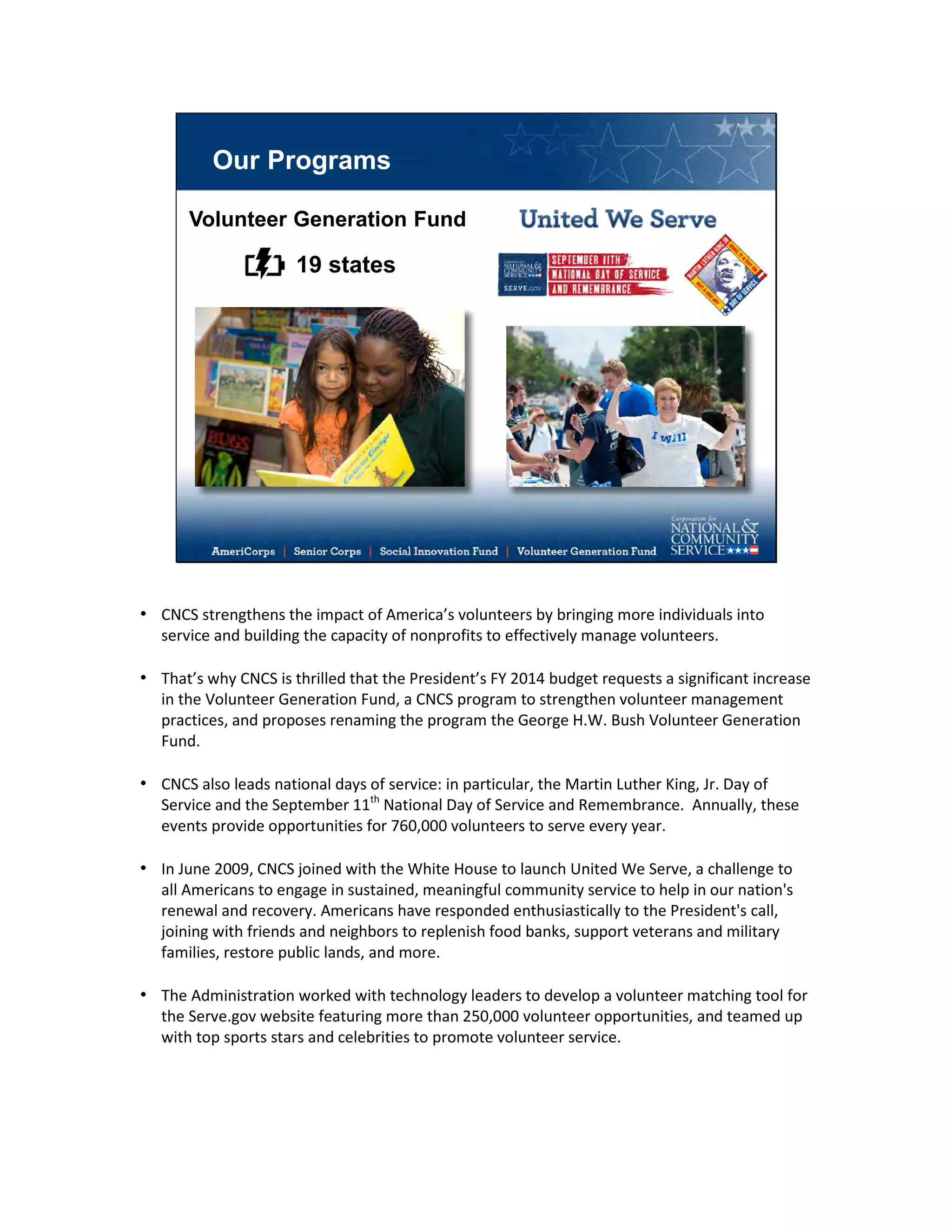Our Programs
Volunteer Generation Fund
19 states
• CNCS strengthens the impact of America’s volunteers by bringing more individuals into
service and building the capacity of nonprofits to effectively manage volunteers.
• That’s why CNCS is thrilled that the President’s FY 2014 budget requests a significant increase
in the Volunteer Generation Fund, a CNCS program to strengthen volunteer management
practices, and proposes renaming the program the George H.W. Bush Volunteer Generation
Fund.
• CNCS also leads national days of service: in particular, the Martin Luther King, Jr. Day of
Service and the September 11th
National Day of Service and Remembrance. Annually, these
events provide opportunities for 760,000 volunteers to serve every year.
• In June 2009, CNCS joined with the White House to launch United We Serve, a challenge to
all Americans to engage in sustained, meaningful community service to help in our nation's
renewal and recovery. Americans have responded enthusiastically to the President's call,
joining with friends and neighbors to replenish food banks, support veterans and military
families, restore public lands, and more.
• The Administration worked with technology leaders to develop a volunteer matching tool for
the Serve.gov website featuring more than 250,000 volunteer opportunities, and teamed up
with top sports stars and celebrities to promote volunteer service.
 