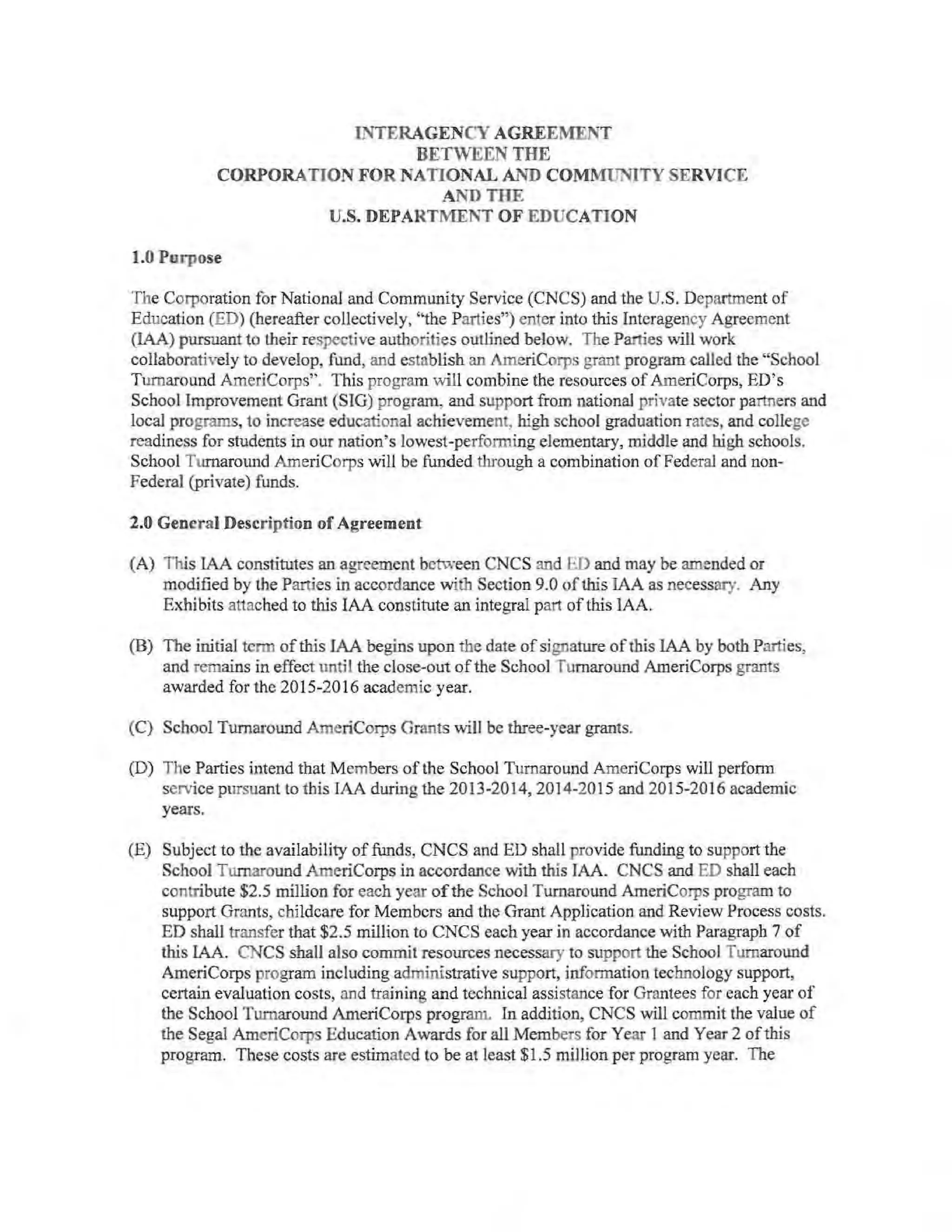 INTERAGENCY AGREEMENT
BETWEEN THE
CORPORATION FOR NATIONAL AND COMMUNITY SERVICE
AND THE
U.S. DEPARTMENT OF EDUCATION
1.0 Purpose
The Corporation for National and Community Service (CNCS) and the U.S. Department of
Education (ED) (hereafter collectively, "the Parties") enter into this Interagency Agreement
(IAA) pursuant to their respective authorities outlined below. The Parties will work
collaboratively to develop, fund, and establish an AmeriCorps grant program called the "School
Turnaround AmeriCorps". This program will combine the resources of ArneriCorps, ED's
School Improvement Grant (SIG) program, and support from national private sector partners and
local programs, to increase educational achievement, high school graduation rates, and college
readiness for students in our nation's lowest-performing elementary, middle and high schools.
School Turnaround AmeriCorps will be funded through a combination ofFederal and non-
Federal (private) funds.
2.0 General Description of Agreement
(A) This IAA constitutes an agreement between CNCS and ED and may be amended or
modified by the Parties in accordance with Section 9.0 ofthis IAA as necessary. Any
Exhibits attached to this IAA constitute an inteb'Tal part of this IAA.
(B) The initial term of this IAA begins upon the date of signature ofthis IAA by both Parties,
and remains in effect until the close-out ofthe School Turnaround AmeriCorps grants
awarded for the 2015-2016 academic year.
(C) School Turnaround AmeriCorps Grants will be three-year grants.
(D) The Parties intend that Members of the School Turnaround ArneriCorps will perform
service pursuant to this IAA during the 2013-2014,2014-2015 and 2015-2016 academic
years.
(E) Subject to the availability of funds, CNCS and ED shall provide funding to support the
School Turnaround AmeriCorps in accordance with this IAA. CNCS and ED shall each
contribute $2.5 million for each year ofthe School Turnaround AmeriCorps program to
support Grants, cbildcare for Members and the Grant Application and Review Process costs.
ED shall transfer that $2.5 million to CNCS each year in accordance with Paragraph 7 of
this IAA. CNCS shall also commit resources necessary to support the School Turnaround
AmeriCorps program including administrative support, information technology support,
certain evaluation costs, and training and technical assistance for Grantees for each year of
the School Turnaround AmeriCorps program. In addition, CNCS will commit the value of
the Segal AmeriCorps Education Awards for all Members for Year 1 and Year 2 ofthis
program. These costs are estimated to be at least $1.5 million per program year. The
 