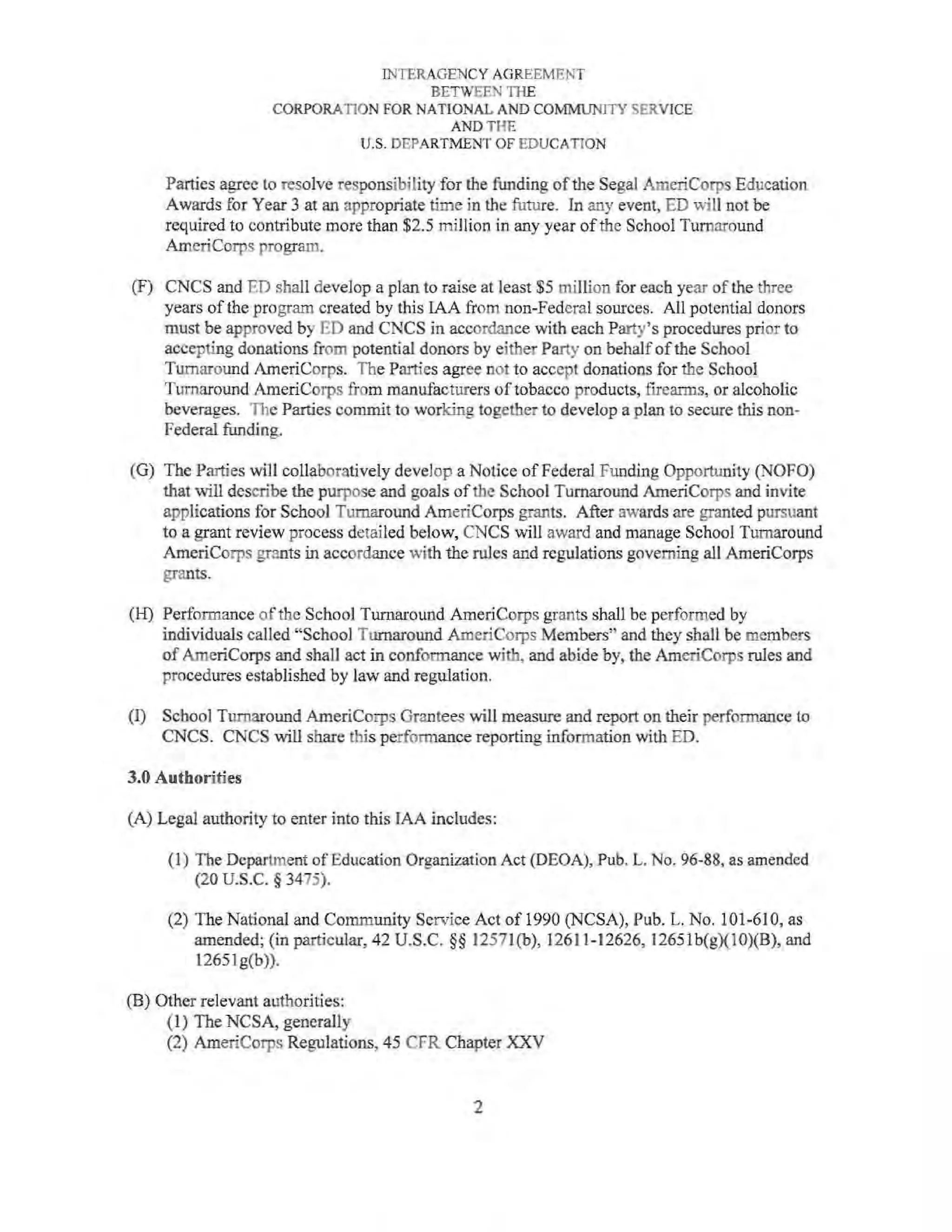 INTERAGENCY AGREEMENT
BETWEEN THE
CORPORATlON FOR NATIONAL AND COMMUNITY SERVICE
AND THE
U.S. DEPARTMENT OF EDUCATION
Parties agree to resolve responsibility for the funding ofthe Segal AmeriCorps Education
Awards for Year 3 at an appropriate time in the future. In any event, ED will not be
required to contribute more than $2.5 miJlion in any year ofthe School Turnaround
ArneriCorps program.
(F) CNCS and ED shall develop a plan to raise at least $5 million for each year of the three
years of the program created by this IAA from non-Federal sources. All potential donors
must be approved by ED and CNCS in accordance with each Party's procedures prior to
accepting donations from potential donors by either Party on behalf ofthe School
Turnaround AmeriCorps. The Parties agree not to accept donations for the School
Turnaround AmeriCorps from manufacturers of tobacco products, firearms, or alcoholic
beverages. The Parties commit to working together to develop a plan to secure this non-
Federal funding.
(G) The Parties will collaboratively develop a Notice of Federal Funding Opportunity (NOFO)
that will describe the purpose and goals ofthe School Turnaround AmeriCorps and invite
applications for School Turnaround AmeriCorps grants. After awards are granted pursuant
to a grant review process detailed below, CNCS wiU award and manage School Turnaround
AmeriCorps grants in accordance with the rules and regulations governing all AmeriCorps
grants.
(H) Performance of the School Turnaround AmeriCorps grants shall be performed by
individuals called "School Turnaround AmeriCorps Members" and they shall be members
of AmeriCorps and shall act in conformance with, and abide by, the AmeriCorps rules and
procedures established by law and regulation.
(I) School Turnaround AmeriCorps Grantees will measure and report on their performance to
CNCS. CNCS will share this performance reporting information with ED.
3.0 Authorities
(A) Legal authority to enter into this IAA includes:
(1) The Department of Education Organization Act (DEOA), Pub. L. No. 96-88, as amended
(20 u.s.c. § 3475).
(2) The National and Community Service Act of 1990 (NCSA), Pub. L. No. 101-610, as
amended; (in particular, 42 U.S.C. §§ 1257l(b), 12611-12626, 12651b(g)(10)(B), and
12651 g(b)).
(B) Other relevant authorities:
(1) The NCSA, generally
(2) AmeriCorps Regulations, 45 CFR Chapter XXV
2
 