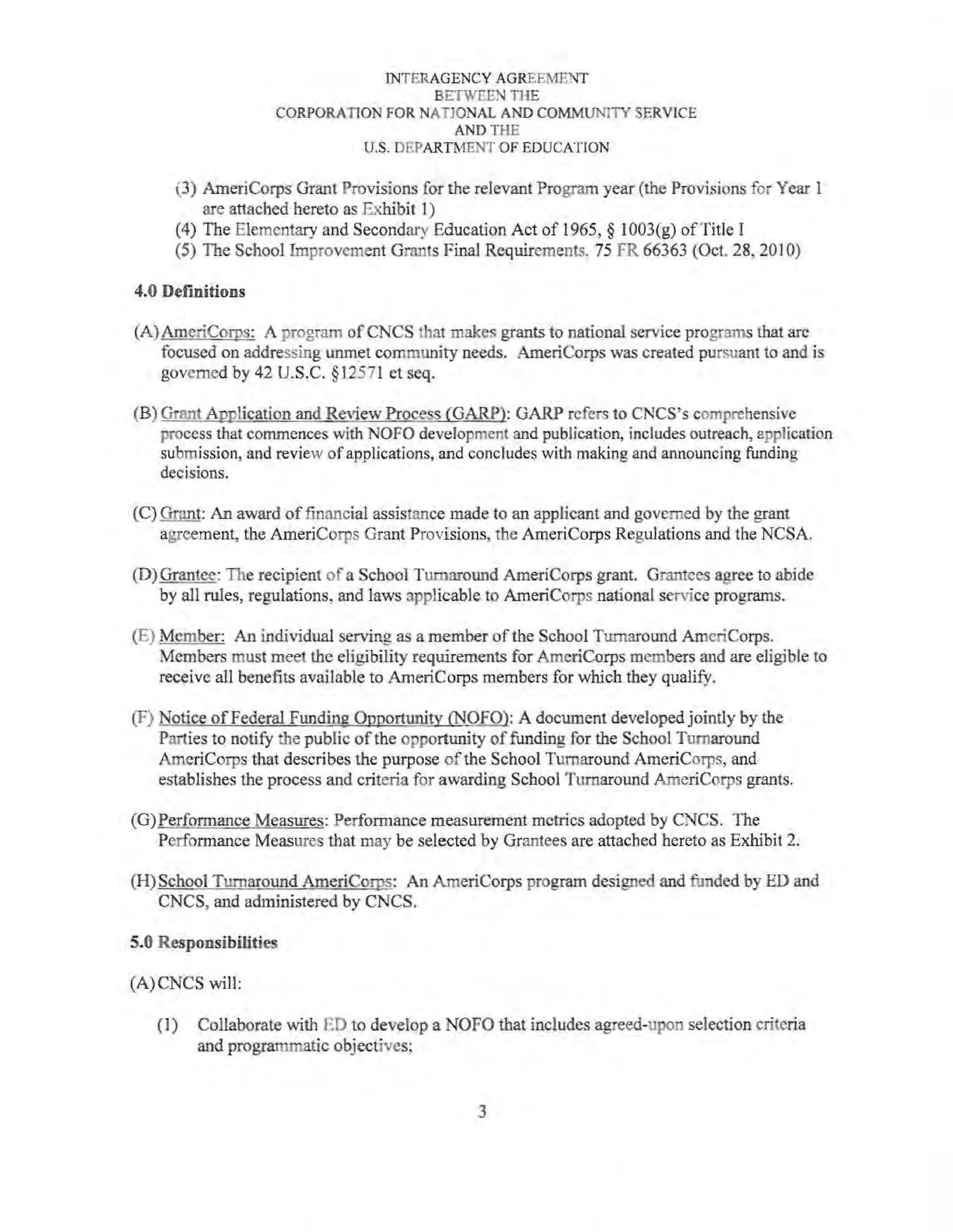 INTERAGENCY AGREEMENT
BETWEEN THE
CORPORATION FOR NATIONAL AND COMMUNITY SERVICE
AND THE
U.S. DEPARTMENT OF EDUCATION
(3) AmeriCorps Grant Provisions for the relevant Program year (the Provisions for Year I
are attached hereto as Exhibit I)
(4) The Elementary and Secondary Education Act of 1965, § 1003(g) ofTitle I
(5) The School Improvement Grants Final Requirements, 75 FR 66363 (Oct. 28,201 0)
4.0 Definitions
(A)AmeriCorps: A program ofCNCS that makes grants to national service programs that arc
focused on addressing unmet community needs. AmeriCorps was created pursuant to and is
governed by 42 U.S.C. §12571 et seq.
(B) Grant Application and Review Process (GARP): GARP refers to CNCS's comprehensive
process that commences with NOFO development and publication, includes outreach, application
submission, and review ofapplications, and concludes with making and announcing funding
decisions.
(C) Grant: An award of financial assistance made to an applicant and governed by the grant
agreement, the AmeriCorps Grant Provisions, the AmeriCorps Regulations and the NCSA.
(D) Grantee: The recipient of a School Turnaround AmeriCorps grant. Grantees agree to abide
by all rules, regulations, and laws applicable to AmeriCorps national service programs.
(E) Member: An individual serving as a member of the School Turnaround AmeriCorps.
Members must meet the eligibility requirements for AmeriCorps members and are eligible to
receive all benefits available to AmeriCorps members for which they qualify.
(F) Notice of Federal Funding Opportunity (NOFO): A document developed jointly by the
Parties to notify the public of the opportunity offunding for the School Turnaround
AmeriCorps that describes the purpose of the School Turnaround AmeriCorps, and
establishes the process and criteria for awarding School Turnaround AmeriCorps grants.
(G)Performance Measures: Performance measurement mctrics adopted by CNCS. The
Performance Measures that may be selected by Grantees are attached hereto as Exhibit 2.
(H)School Turnaround AmeriCorps: An AmeriCorps program designed and funded by ED and
CNCS, and administered by CNCS.
5.0 Responsibilities
(A)CNCS will:
(I) Collaborate with ED to develop a NOFO that includes agreed-upon selection criteria
and programmatic objectives;
3
 
