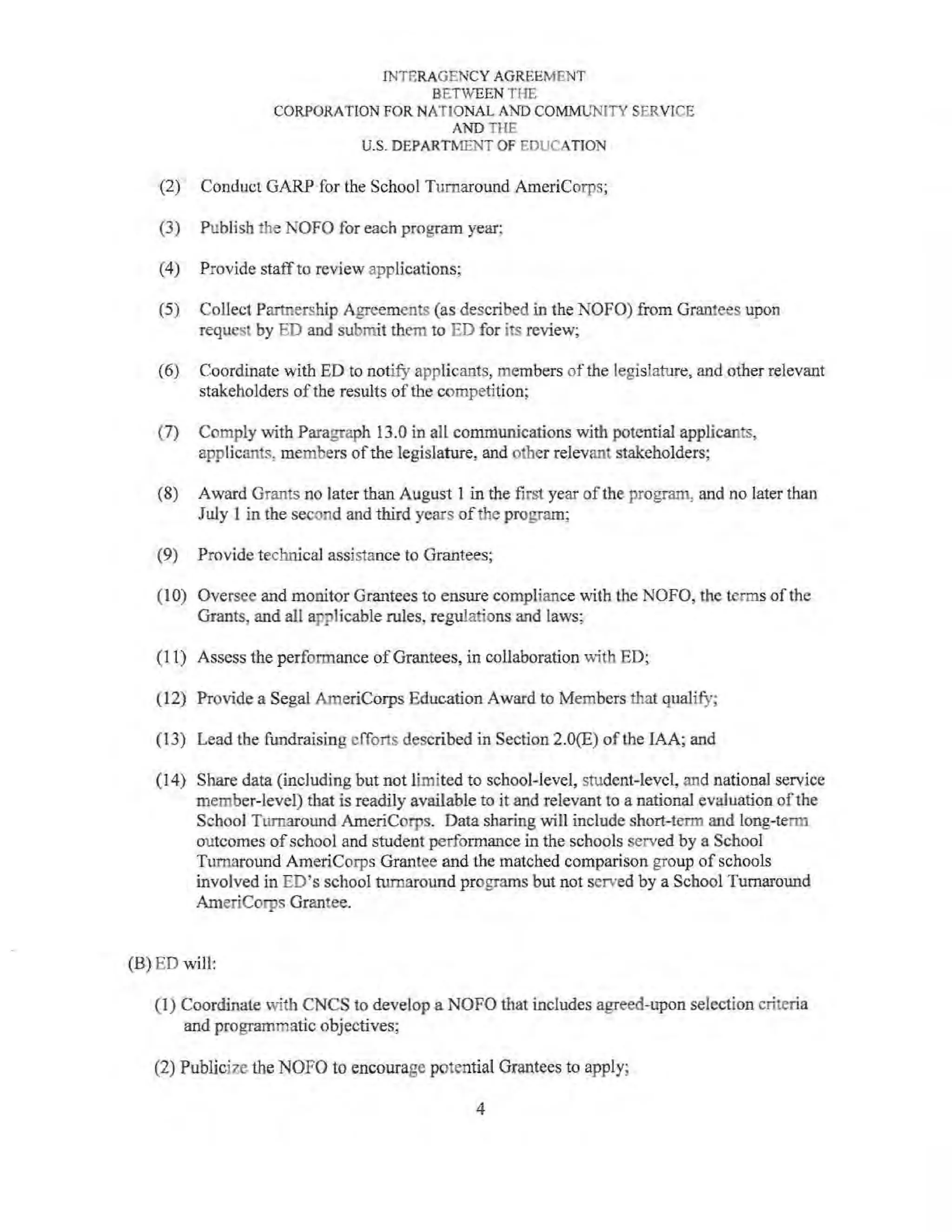 INTERAGENCY AGREEMENT
BETWEEN THE
CORPORATION FOR NATIONAL AND COMMUNITY SERVICE
AND THE
U.S. DEPARTMENT OF EDUCATION
(2) Conduct GARP for the School Turnaround AmeriCorps;
(3) Publish the NOFO for each program year:
(4) Provide staff to review applications;
(5) Collect Partnership Agreements (as described in the NOFO) from Grantees upon
request by ED and submit them to ED for its review;
(6) Coordinate with ED to notify applicants, members of the legislature, and other relevant
stakeholders ofthe results of the competition;
(7) Comply with Paragraph 13.0 in all communications with potential applicants,
applicants, members ofthe legislature, and other relevant stakeholders;
(8) Award Grants no later than August 1 in the first year of the program, and no later than
July I in the second and third years ofthe program;
(9) Provide technical assistance to Grantees;
(IO) Oversee and monitor Grantees to ensure compliance with the NOFO, the terms of the
Grants, and all applicable rules, regulations and laws;
(11) Assess the performance ofGrantees, in collaboration with ED;
(12) Provide a Segal AmeriCorps Education Award to Members that qualify;
(13) Lead the fundraising efTorts described in Section 2.0(E) of the IAA; and
(14) Share data (including but not limited to school-level, student-level, and national service
member-level) that is readily available to it and relevant to a national evaluation ofthe
School Turnaround AmeriCorps. Data sharing will include short-term and long-term
outcomes ofschool and student performance in the schools served by a School
Turnaround AmeriCorps Grantee and the matched comparison group ofschools
involved in ED's school turnaround programs but not served by a School Turnaround
AmeriCorps Grantee.
(B) ED will:
(I) Coordinate '"'·itb CNCS to develop a NOFO that includes agreed-upon selection criteria
and programmatic objectives;
(2) Publicize the NOFO to encourage potential Grantees to apply;
4
 
