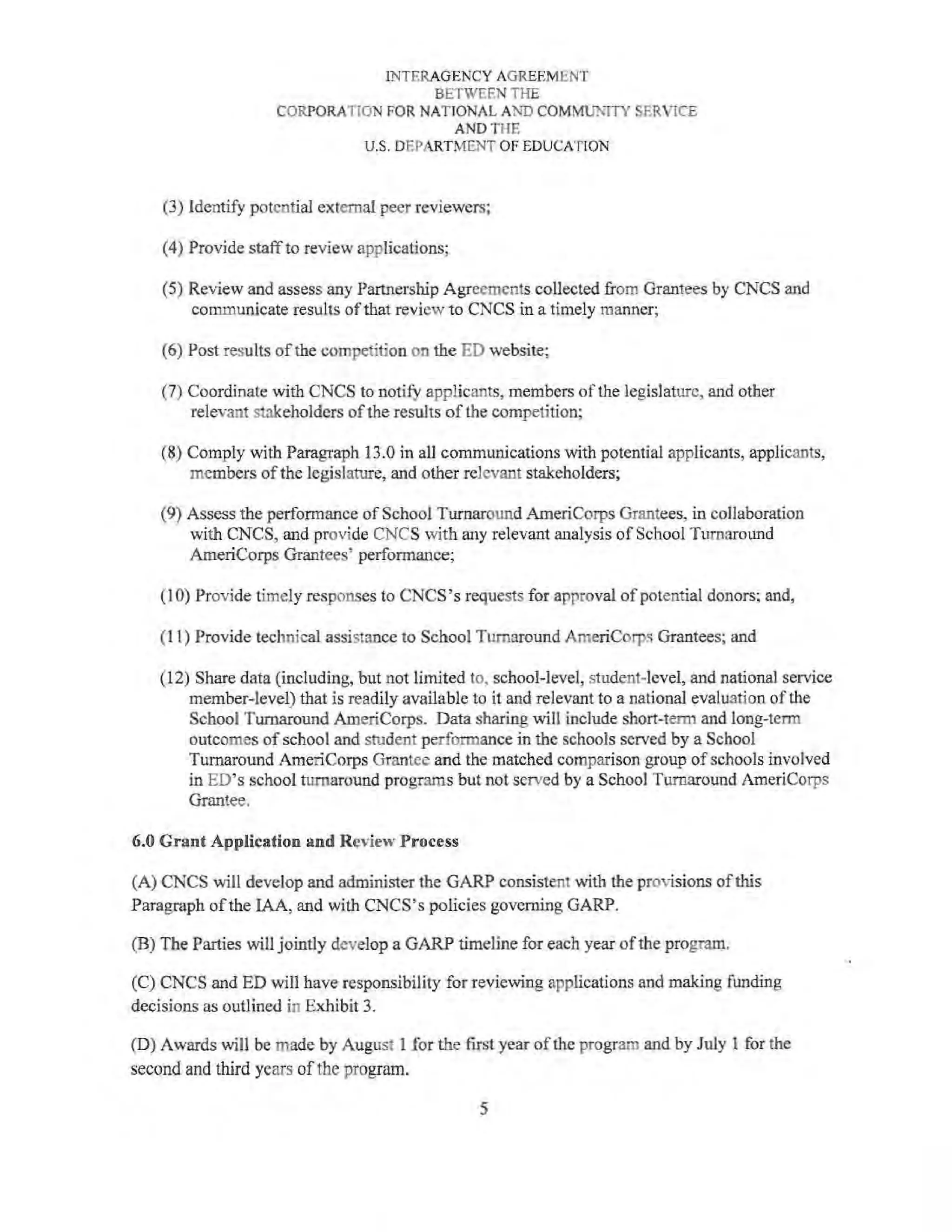 INTERAGENCY AGREEMENT
BETWEEN THE
CORPORATION FOR NATIONAL AND COMM1.JNITY SERVICE
ANDTHE
U.S. DEPARTMENT OF EDUCATION
(3) Identify potential external peer reviewers;
(4) Provide staff to review applications;
(5) Review and assess any Partnership Agreements collected from Grantees by CNCS and
communicate results ofthat review to CNCS in a timely manner;
(6) Post results ofthe competition on the ED website;
(7) Coordinate with CNCS to notify applicants, members ofthe legislature, and other
relevant stakeholders of the results of the competition;
(8) Comply with Paragraph 13.0 in all communications with potential applicants, applicants,
members ofthe legislature, and other relevant stakeholders;
(9) Assess the performance ofSchool Turnaround AmeriCorps Grantees, in collaboration
with CNCS, and provide CNCS with any relevant analysis ofSchool Turnaround
AmeriCorps Grantees' performance;
(1 0) Provide timely responses to CNCS 's requests for approval of potential donors; and,
(11) Provide technical assistance to School Turnaround AmeriCorps Grantees; and
(12) Share data (including, but not limited to, school-level, student-level, and national service
member-level) that is readily available to it and relevant to a national evaluation of the
School Turnaround AmeriCorps. Data sharing will include short-term and long-term
outcomes ofschool and student performance in the schools served by a School
Turnaround AmeriCorps Grantee and the matched comparison group ofschools involved
in ED's school turnaround programs but not served by a Schoo) Turnaround AmeriCorps
Grantee.
6.0 Grant Application and Review Process
(A) CNCS will develop and administer the GARP consistent with the provisions of this
Paragraph ofthe IAA, and with CNCS's policies governing GARP.
(B) The Parties will jointly develop a GARP timeline for each year ofthe program.
(C) CNCS and ED will have responsibility for reviewing applications and making funding
decisions as outlined in Exhibit 3.
(D) Awards will be made by August I for the first year of the program and by July 1 for the
second and third years ofthe program.
5
 