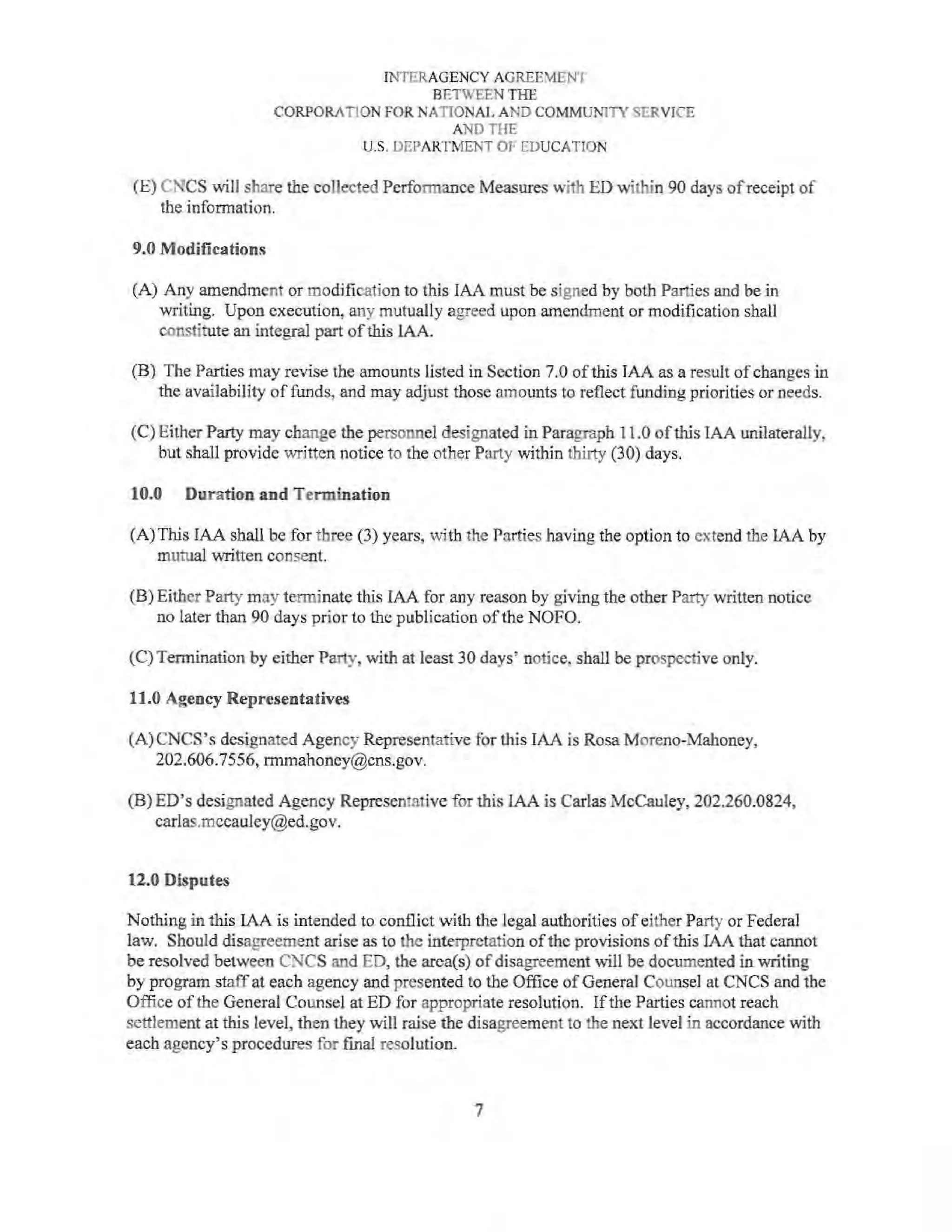 INTERAGENCY AGREEMENT
BETWEEN THE
CORPORATION FOR NATIONAL AND COMMUNITY SERVICE
AND THE
U.S. DEPARTMENT OF EDUCATION
(E) CNCS will share the coJiected Performance Measures with ED within 90 days of receipt of
the information.
9.0 Modifications
(A) Any amendment or modification to this IAA must be signed by both Parties and be in
writing. Upon execution, any mutually agreed upon amendment or modification shall
constitute an integral part ofthis lAA.
(B) The Parties may revise the amounts listed in Section 7.0 ofthis JAA as a result of changes in
the availability of funds, and may adjust those amounts to reflect funding priorities or needs.
(C) Either Party may change the personnel designated in Paragraph 11.0 ofthis IAA unilaterally,
but shall provide written notice to the other Party within thi11y (30) days.
10.0 Duration and Termination
(A)This IAA shall be for three (3) years, with the Parties having the option to extend the IAA by
mutual written consent.
(B) Either Party may terminate this IAA for any reason by giving the other Party written notice
no later than 90 days prior to the publication ofthe NOFO.
(C) Termination by either Party, with at least 30 days• notice, shall be prospective only.
11.0 Agency Representatives
(A)CNCS's designated Agency Representative for this IAA is Rosa Moreno-Mahoney,
202.606.7556, rmmahoney@cns.gov.
(B) ED's designated Agency Representative for this IAA is Carlas McCauley, 202.260.0824,
carlas.mccauley@ed.gov.
12.0 Disputes
Nothing in this IAA is intended to conflict with the legal authorities of either Party or Federal
law. Should disagreement arise as to the interpretation ofthe provisions ofthis IAA that cannot
be resolved between C)ICS and ED, the area(s) ofdisagreement will be documented in writing
by program staffat each agency and presented to the Office of General Counsel at CNCS and the
Office of the General Counsel at ED for appropriate resolution. Ifthe Parties cannot reach
settlement at this level, then they will raise the disagreement to the next level in accordance with
each agency's procedures for final resolution.
7
 