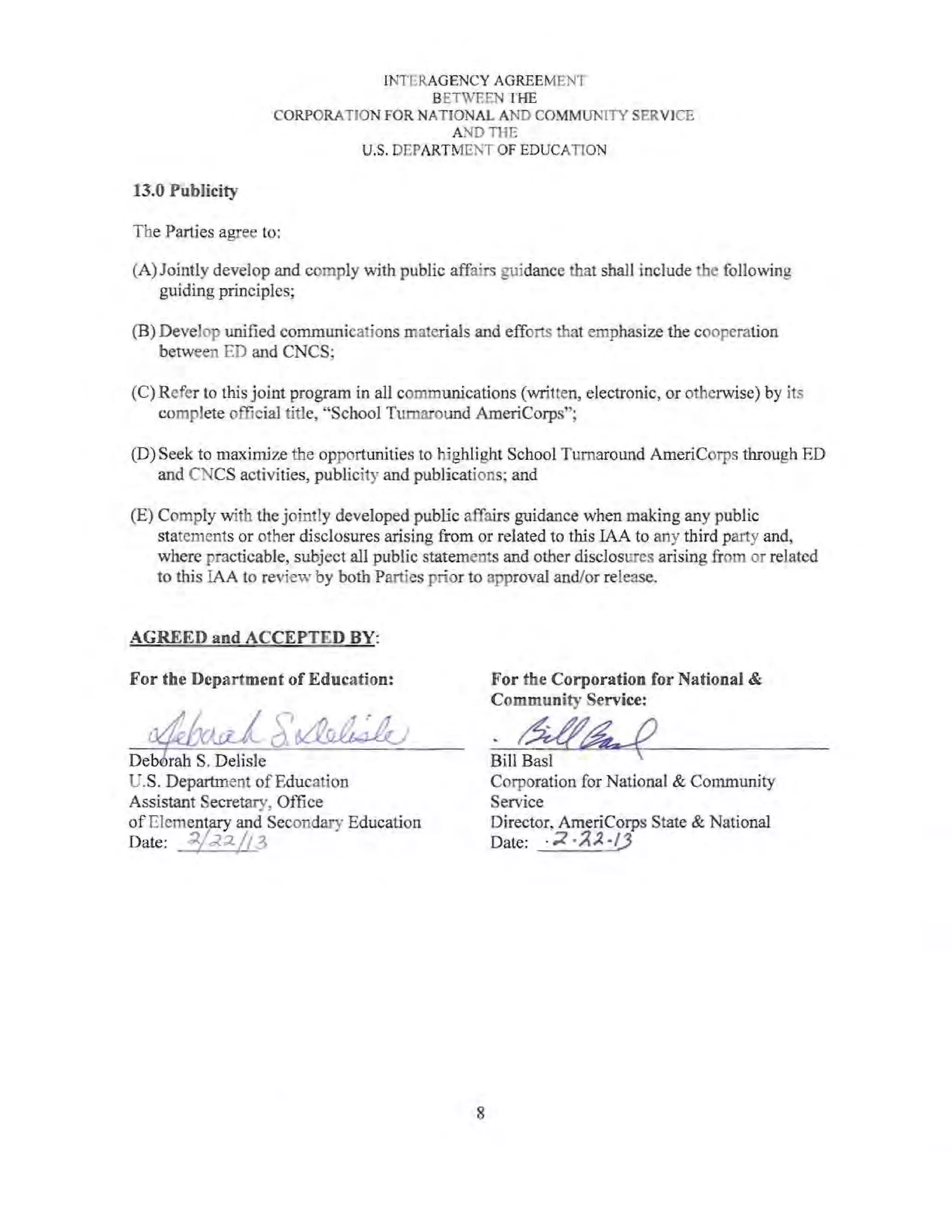 INTERAGENCY AGREEMENT
BETWEEN THE
CORPORATION FOR NATIONAL AND COMMUNITY SERVICE
AND THE
U.S. DEPARTMENT OF EDUCATION
13.0 Publicity
The Parties agree to:
(A) Jointly develop and comply with public affairs guidance that shall include the following
guiding principles;
(B) Develop unified communications materials and efforts that emphasize the cooperation
between ED and CNCS;
(C) Refer to this joint program in all communications (written, electronic, or otherwise) by its
complete official title, "School Turnaround AmeriCorps";
(D) Seek to maximize the opportunities to highlight School Turnaround AmeriCorps through ED
and CNCS activities, publicity and publications; and
(E) Comply with the jointly developed public affairs guidance when making any public
statements or other disclosures arising from or related to this IAA to any third party and,
where practicable, subject all public statements and other disclosures arising from or related
to this lAA to review by both Parties prior to approval and/or release.
AGREED and ACCEPTED BY:
For the Department of Education:
Deb rah S. DehsJe
U.S. Department ofEducation
Assistant Secretary, Office
of Elemenyrry and Secondary Education
Date: :;l.f;<2./f :1,~ I
8
 