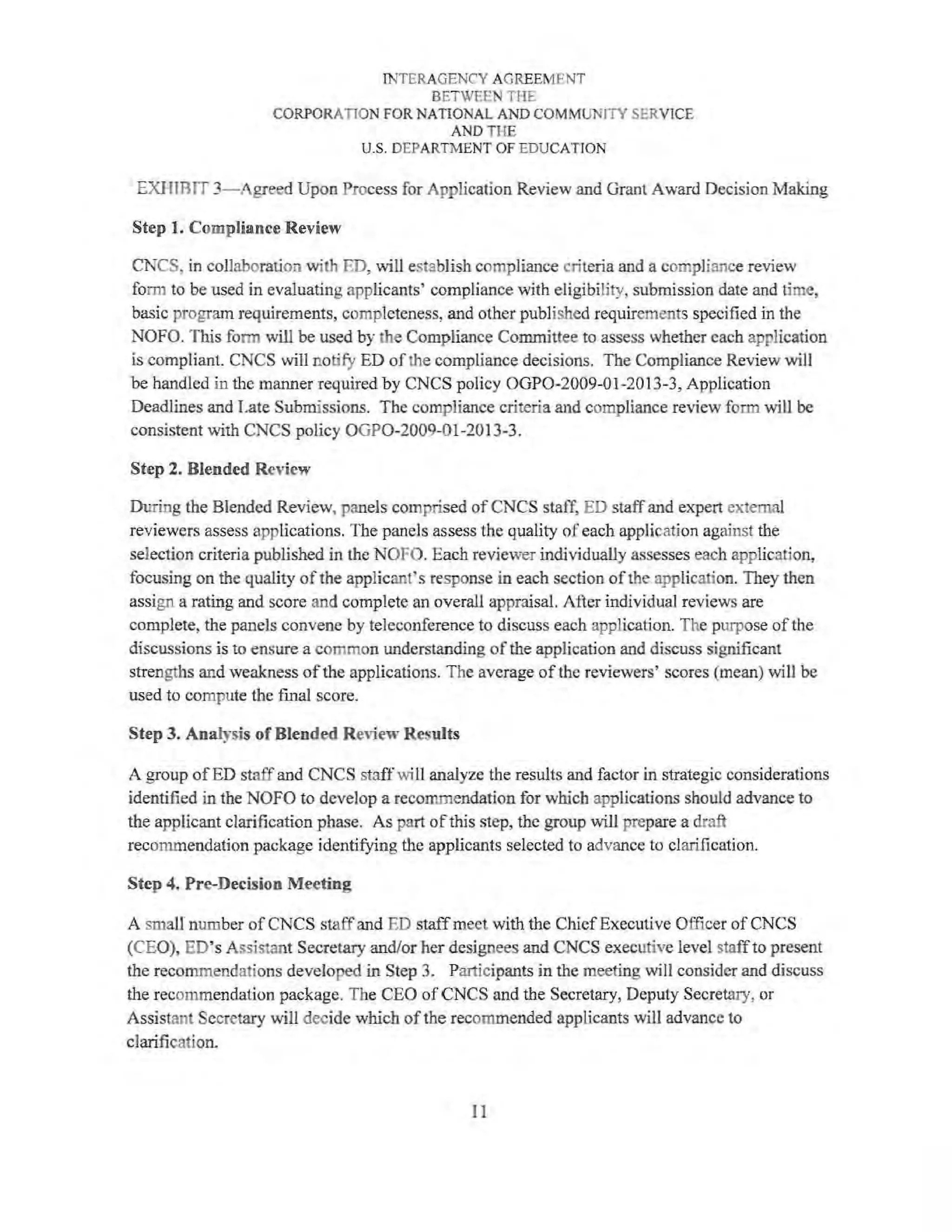 fNTERAGENCY AGREEMENT
BETWEEN THE
CORPORATION FOR NATrONAL AND COMMUNITY SERVlCE
AND THE
U.S. DEPARTMENT OF EDUCATION
EXHIBIT 3-Agreed Upon Process for Application Review and Grant Award Decision Making
Step 1. Compliance Review
CNCS, in collaboration with ED, will establish compliance criteria and a compliance review
form to be used in evaluating applicants' compliance with eligibility, submission date and time,
basic program requirements, completeness, and other published requirements specified in the
NOFO. This fonn will be used by the Compliance Committee to assess whether each application
is compliant. CNCS will notify ED ofthe compliance decisions. The Compliance Review will
be handled in the manner required by CNCS policy OGP0-2009-01-2013-3, Application
Deadlines and Late Submissions. The compliance criteria and compliance review form will be
consistent 'ith CNCS policy OGP0-2009-01-2013-3.
Step 2. Blended Review
During the Blended Review, panels comprised of CNCS staff, ED staff and expert external
reviewers assess applications. The panels assess the quality of each application against the
selection criteria published in the NOFO. Each reviewer individually assesses each application,
focusing on the quality of the applicant's response in each section ofthe application. They then
assign a rating and score and complete an overall appraisal. After individual reviews are
complete, the panels convene by teleconference to discuss each application. The purpose of the
discussions is to ensure a common understanding ofthe application and discuss significant
strengths and weakness ofthe applications. The average of the reviewers' scores (mean) will be
used to compute the final score.
Step 3. Analysis of Blended Review Results
A group ofED staffand CNCS staffwill analyze the results and factor in strategic considerations
identified in the NOFO to develop a recommendation for which applications should advance to
the applicant clarification phase. As part ofthis step, the group will prepare a draft
recommendation package identifying the applicants selected to advance to clarification.
Step 4. Pre-Decision Meeting
A small number of CNCS staffand ED staff meet with the ChiefExecutive Officer of CNCS
(CEO), ED's Assistant Secretary and/or her designees and CNCS executive level staffto present
the recommendations developed in Step 3. Participants in the meeting will consider and discuss
the recommendation package. The CEO ofCNCS and the Secretary, Deputy Secretary, or
Assistant Secretary will decide which ofthe recommended applicants will advance to
clarification.
11
 