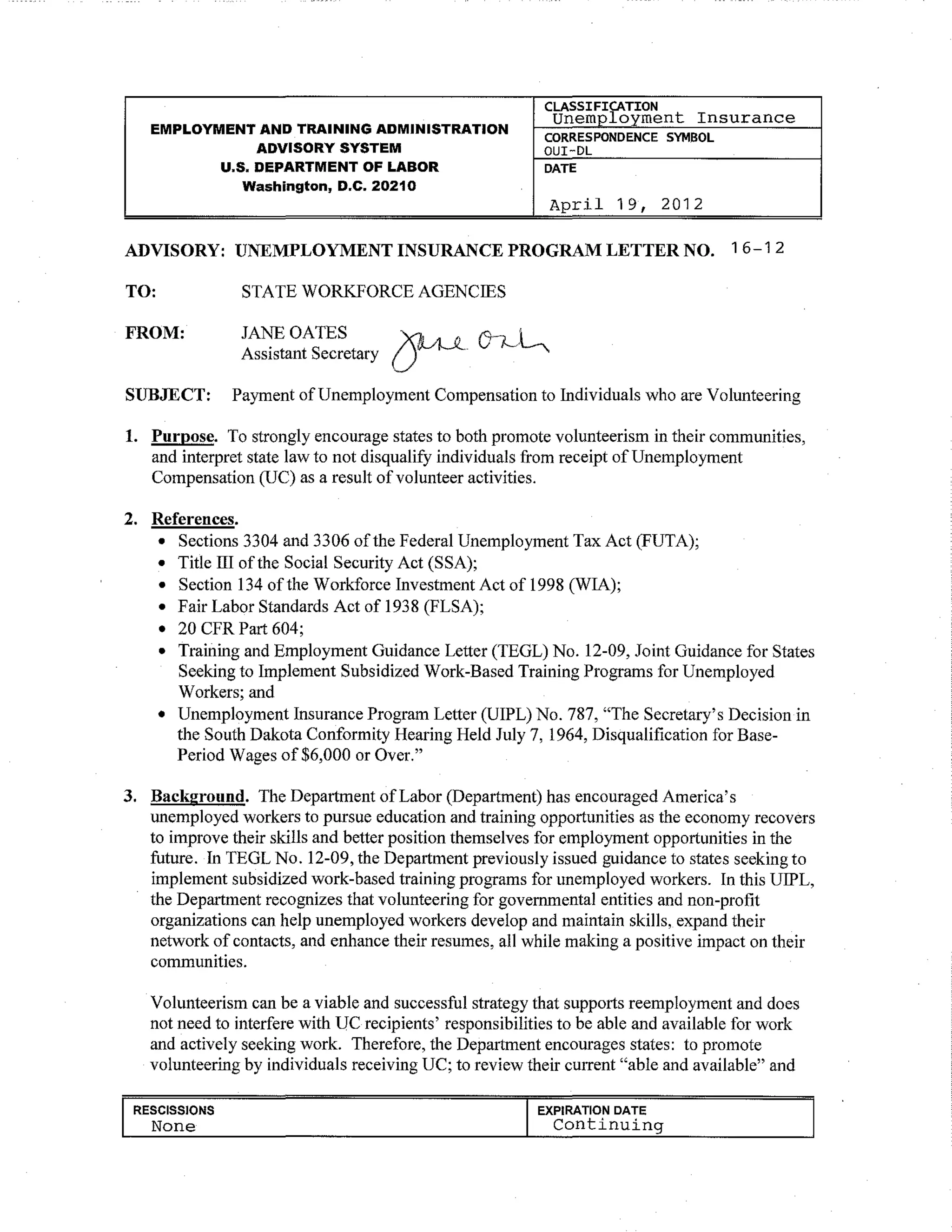 Insurance
CLASSifJ~TION
Unem loyment
EMPLOYMENT AND TRAINING ADMINISTRATION
CORRESPONDENCE SYMSOL
ADVISORY SYSTEM OUI-DL
U.S. DEPARTMENT OF LABOR DATE
Washington, D.C. 2D210
April 1 9, 2012
ADVISORY: UNEMPLOYMENT INSURANCE PROGRAM LETTER NO. 16-1 2
TO: STATE WORKFORCE AGENCIES
FROM: JANEOATES ~ ()-~-:~
Assistant Secretary U ·
SUBJECT: Payment ofUnemployment Compensation to Individuals who are Volunteering
1. Purpose. To strongly encourage states to both promote volunteerism in their communities,
and interpret state law to not disqualify individuals from receipt ofUnemployment
Compensation (UC) as a result ofvolunteer activities.
2. References.
• Sections 3304 and 3306 ofthe Federal Unemployment Tax Act (FUTA);
• Title III ofthe Social Security Act (SSA);
• Section 134 ofthe Workforce Investment Act of 1998 (WIA);
• Fair Labor Standards Act of 1938 (FLSA);
• 20 CFR Part 604;
• Training and Employment Guidance Letter (TEGL) No. 12-09, Joint Guidance for States
Seeking to Implement Subsidized Work-Based Training Programs for Unemployed
Workers; and
• Unemployment Insurance Program Letter (UIPL) No. 787, "The Secretary's Decision in
the South Dakota Conformity Hearing Held July 7, 1964, Disqualification for Base-
Period Wages of$6,000 or Over."
3. Background. The Department ofLabor (Department) has encouraged America's
unemployed workers to pursue education and training opportunities as the economy recovers
to improve their skills and better position themselves for employment opportunities in the
future. In TEGL No. 12-09, the Department previously issued guidance to states seeking to
implement subsidized work-based training programs for unemployed workers. In this UIPL,
the Department recognizes that volunteering for governmental entities and non-profit
organizations can help unemployed workers develop and maintain skills, expand their
network of contacts, and enhance their resumes, all while making a positive impact on their
communities.
Volunteerism can be a viable and successful strategy that supports reemployment and does
not need to interfere with UC recipients' responsibilities to be able and available for work
and actively seeking work. Therefore, the Department encourages states: to promote
volunteering by individuals receiving UC; to review their current "able and available" and
RESCISSIONS
None
EXPIRATION DATE
Continuing
 