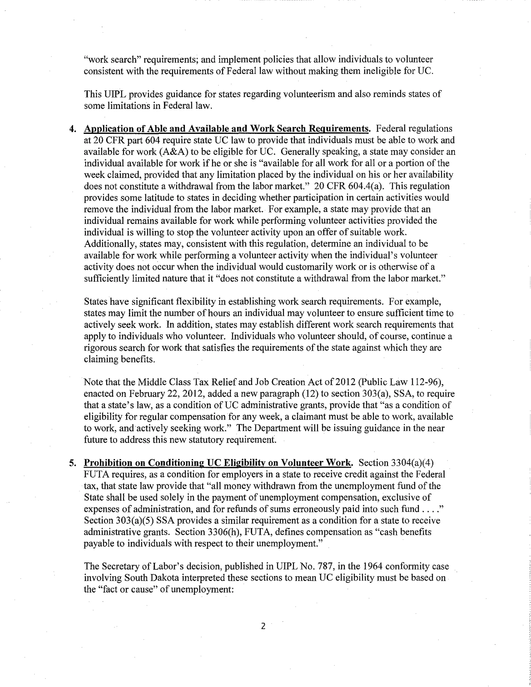 "work search" requirements; and implement policies that allow individuals to volunteer
consistent with the requirements ofFederallaw without making them ineligible for UC.
This UIPL provides guidance for states regarding volunteerism and also reminds states of
some limitations in Federal law.
4. Application ofAble and Available and Work Search Requirements. Federal regulations
at 20 CFR part 604 require state UC law to provide that individuals must be able to work and
available for work (A&A) to be eligible for UC. Generally speaking, a state may consider an
individual available for work if he or she is "available for all work for all or a portion ofthe
week claimed, provided that any limitation placed by the individual on his or her availability
does not constitute a withdrawal from the labor market." 20 CFR 604.4(a). This regulation
provides some latitude to states in deciding whether participation in certain activities would
remove the individual from the labor market. For example, a state may provide that an
individual remains available for work while performing volunteer activities provided the
individual is willing to stop the volunteer activity upon an offer of suitable work.
Additionally, states may, consistent with this regulation, determine an individual to be
available for work while performing a volunteer activity when the individual's volunteer
activity does not occur when the individual would customarily work or is otherwise of a
sufficiently limited nature that it "does not constitute a withdrawal from the labor market."
States have significant flexibility in establishing work search requirements. For example,
states may limit the number ofhours an individual may volunteer to ensure sufficient time to
actively seek work. In addition, states may establish different work search requirements that
apply to individuals who volunteer. Individuals who volunteer should, of course, continue a
rigorous search for work that satisfies the requirements ofthe state against which they are
claiming benefits.
Note that the Middle Class Tax Relief and Job Creation Act of2012 (Public Law 112-96),
enacted on February 22,2012, added a new paragraph (12) to section 303(a), SSA, to require
that a state's law, as a condition ofUC administrative grants, provide that "as a condition of
eligibility for regular compensation for any week, a claimant must be able to work, available
to work, and actively seeking work." The Department will be issuing guidance in the near
future to address this new statutory requirement.
5. Prohibition on Conditioning UC Eligibility on Volunteer Work. Section 3304(a)(4)
FUTA requires, as a condition for employers in a state to receive credit against the Federal
tax, that state law provide that "all money withdrawn from the unemployment fund ofthe
State shall be used solely in the payment of unemployment compensation, exclusive of
expenses of administration, and for refunds of sums erroneously paid into such fund ...."
Section 303(a)(5) SSA provides a similar requirement as a condition for a state to receive
administrative grants. Section 3306(h), FUTA, defines compensation as "cash benefits
payable to individuals with respect to their unemployment."
The Secretary of Labor's decision, published in UIPL No. 787, in the 1964 conformity case
involving South Dakota interpreted these sections to mean UC eligibility must be based on
the "fact or cause" ofunemployment:
2
 