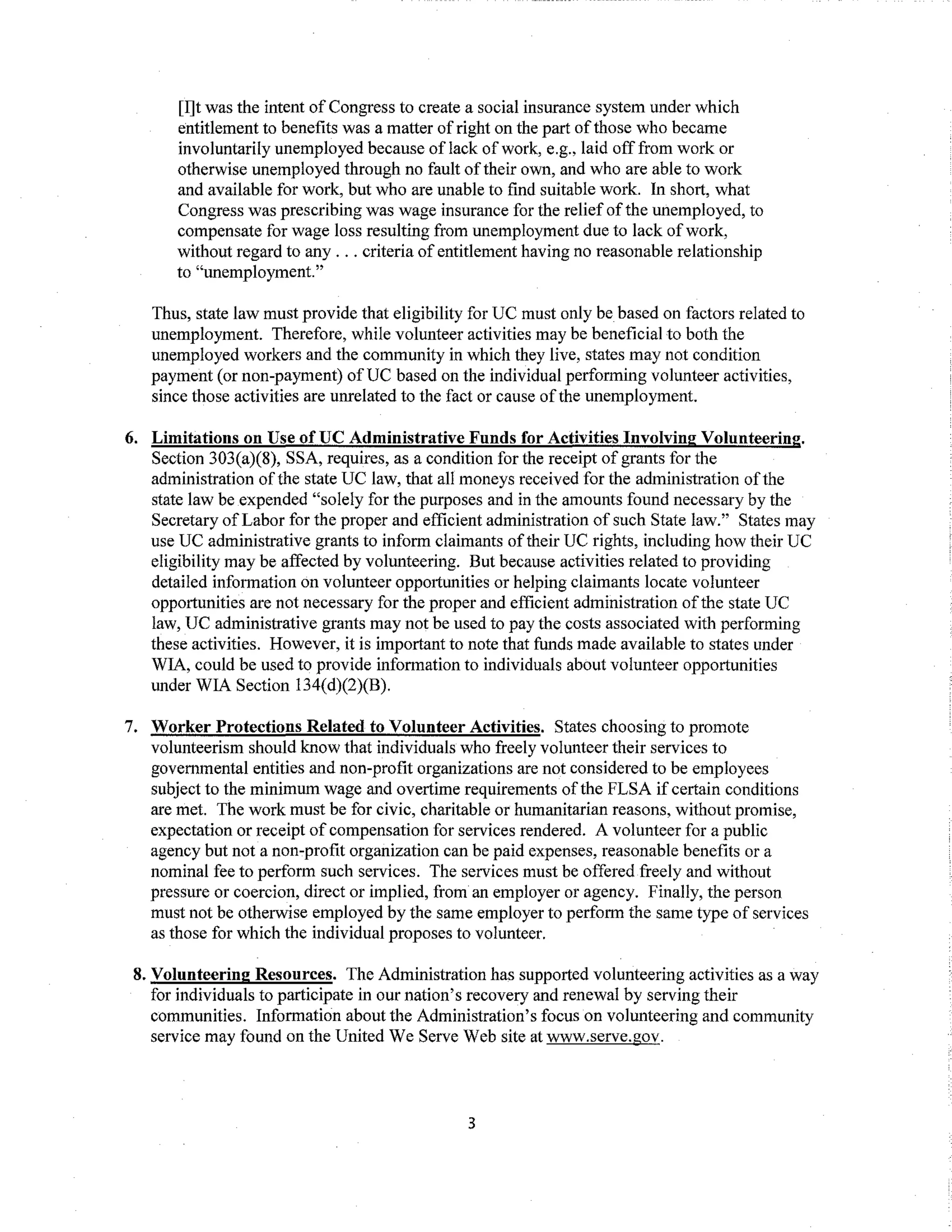[I]t was the intent of Congress to create a social insurance system under which
entitlement to benefits was a matter ofright on the part ofthose who became
involuntarily unemployed because of lack ofwork, e.g., laid off from work or
otherwise unemployed through no fault oftheir own, and who are able to work
and available for work, but who are unable to find suitable work. In short, what
Congress was prescribing was wage insurance for the relief ofthe unemployed, to
compensate for wage loss resulting from unemployment due to lack ofwork,
without regard to any ... criteria of entitlement having no reasonable relationship
to "unemployment."
Thus, state law must provide that eligibility for UC must only be based on factors related to
unemployment. Therefore, while volunteer activities may be beneficial to both the
unemployed workers and the community in which they live, states may not condition
payment (or non-payment) ofUC based on the individual performing volunteer activities,
since those activities are unrelated to the fact or cause ofthe unemployment.
6. Limitations on Use ofUC Administrative Funds for Activities Involving Volunteering.
Section 303(a)(8), SSA, requires, as a condition for the receipt of grants for the
administration ofthe state UC law, that all moneys received for the administration ofthe
state law be expended "solely for the purposes and in the amounts found necessary by the
Secretary ofLabor for the proper and efficient administration of such State law." States may
use UC administrative grants to inform claimants oftheir UC rights, including how their UC
eligibility may be affected by volunteering. But because activities related to providing
detailed information on volunteer opportunities or helping claimants locate volunteer
opportunities are not necessary for the proper and efficient administration ofthe state UC
law, UC administrative grants may not be used to pay the costs associated with performing
these activities. However, it is important to note that funds made available to states under
WIA, could be used to provide information to individuals about volunteer opportunities
under WIA Section 134(d)(2)(B).
7. Worker Protections Related to Volunteer Activities. States choosing to promote
volunteerism should know that individuals who freely volunteer their services to
governmental entities and non-profit organizations are not considered to be employees
subject to the minimum wage and overtime requirements ofthe FLSA if certain conditions
are met. The work must be for civic, charitable or humanitarian reasons, without promise,
expectation or receipt of compensation for services rendered. A volunteer for a public
agency but not a non-profit organization can be paid expenses, reasonable benefits or a
nominal fee to perform such services. The services must be offered freely and without
pressure or coercion, direct or implied, from an employer or agency. Finally, the person
must not be otherwise employed by the same employer to perform the same type of services
as those for which the individual proposes to volunteer.
8. Volunteering Resources. The Administration has supported volunteering activities as a way
for individuals to participate in our nation's recovery and renewal by serving their
communities. Information about the Administration's focus on volunteering and community
service may found on the United We Serve Web site at www.serve.gov.
3
 