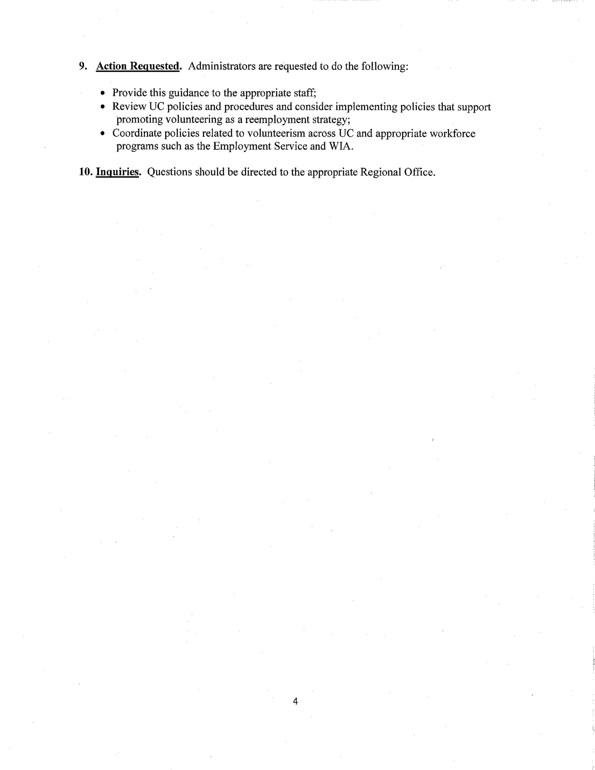 9. Action Regnested. Administrators are requested to do the following:
• Provide this guidance to the appropriate staff;
• Review UC policies and procedures and consider implementing policies that support
promoting volunteering as a reemployment strategy;
• Coordinate policies related to volunteerism across UC and appropriate workforce
programs such as the Employment Service and WIA.
10. Inquiries. Questions should be directed to the appropriate Regional Office.
4
 