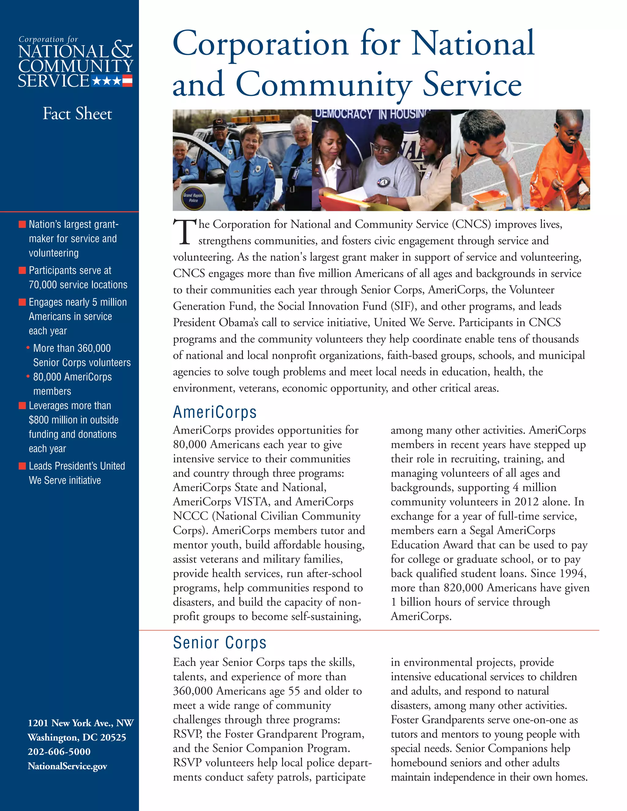 Corporation for National

and Community Service

Fact Sheet
The Corporation for National and Community Service (CNCS) improves lives,
strengthens communities, and fosters civic engagement through service and
volunteering. As the nation's largest grant maker in support of service and volunteering,
CNCS engages more than five million Americans of all ages and backgrounds in service
to their communities each year through Senior Corps, AmeriCorps, the Volunteer
Generation Fund, the Social Innovation Fund (SIF), and other programs, and leads
President Obama’s call to service initiative, United We Serve. Participants in CNCS
programs and the community volunteers they help coordinate enable tens of thousands
of national and local nonprofit organizations, faith-based groups, schools, and municipal
agencies to solve tough problems and meet local needs in education, health, the
environment, veterans, economic opportunity, and other critical areas.
AmeriCorps
AmeriCorps provides opportunities for among many other activities. AmeriCorps
80,000 Americans each year to give members in recent years have stepped up
intensive service to their communities their role in recruiting, training, and
and country through three programs: managing volunteers of all ages and
AmeriCorps State and National, backgrounds, supporting 4 million
AmeriCorps VISTA, and AmeriCorps community volunteers in 2012 alone. In
NCCC (National Civilian Community exchange for a year of full-time service,
Corps). AmeriCorps members tutor and members earn a Segal AmeriCorps
mentor youth, build affordable housing, Education Award that can be used to pay
assist veterans and military families, for college or graduate school, or to pay
provide health services, run after-school back qualified student loans. Since 1994,
programs, help communities respond to more than 820,000 Americans have given
disasters, and build the capacity of non- 1 billion hours of service through
profit groups to become self-sustaining, AmeriCorps.
Senior Corps
Each year Senior Corps taps the skills,
talents, and experience of more than
360,000 Americans age 55 and older to
meet a wide range of community
challenges through three programs:
RSVP, the Foster Grandparent Program,
and the Senior Companion Program.
RSVP volunteers help local police depart­
ments conduct safety patrols, participate
in environmental projects, provide
intensive educational services to children
and adults, and respond to natural
disasters, among many other activities.
Foster Grandparents serve one-on-one as
tutors and mentors to young people with
special needs. Senior Companions help
homebound seniors and other adults
maintain independence in their own homes.
■ Nation’s largest grant-
maker for service and
volunteering
■ Participants serve at
70,000 service locations
■ Engages nearly 5 million
Americans in service
each year
• More than 360,000
Senior Corps volunteers
• 80,000 AmeriCorps
members
■ Leverages more than
$800 million in outside
funding and donations
each year
■ Leads President’s United
We Serve initiative
1201 New York Ave., NW
Washington, DC 20525
202-606-5000
NationalService.gov
 