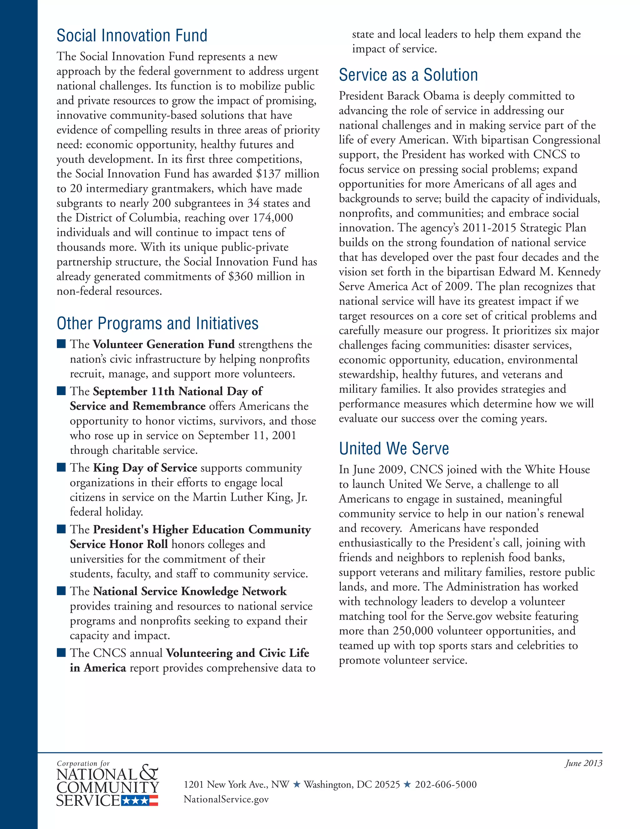 Social Innovation Fund
The Social Innovation Fund represents a new
approach by the federal government to address urgent
national challenges. Its function is to mobilize public
and private resources to grow the impact of promising,
innovative community-based solutions that have
evidence of compelling results in three areas of priority
need: economic opportunity, healthy futures and
youth development. In its first three competitions,
the Social Innovation Fund has awarded $137 million
to 20 intermediary grantmakers, which have made
subgrants to nearly 200 subgrantees in 34 states and
the District of Columbia, reaching over 174,000
individuals and will continue to impact tens of
thousands more. With its unique public-private
partnership structure, the Social Innovation Fund has
already generated commitments of $360 million in
non-federal resources.
Other Programs and Initiatives
■ The Volunteer Generation Fund strengthens the
nation’s civic infrastructure by helping nonprofits
recruit, manage, and support more volunteers.
■ The September 11th National Day of
Service and Remembrance offers Americans the
opportunity to honor victims, survivors, and those
who rose up in service on September 11, 2001
through charitable service.
■ The King Day of Service supports community
organizations in their efforts to engage local
citizens in service on the Martin Luther King, Jr.
federal holiday.
■ The President's Higher Education Community
Service Honor Roll honors colleges and
universities for the commitment of their
students, faculty, and staff to community service.
■ The National Service Knowledge Network
provides training and resources to national service
programs and nonprofits seeking to expand their
capacity and impact.
■ The CNCS annual Volunteering and Civic Life
in America report provides comprehensive data to
state and local leaders to help them expand the
impact of service.
Service as a Solution
President Barack Obama is deeply committed to
advancing the role of service in addressing our
national challenges and in making service part of the
life of every American. With bipartisan Congressional
support, the President has worked with CNCS to
focus service on pressing social problems; expand
opportunities for more Americans of all ages and
backgrounds to serve; build the capacity of individuals,
nonprofits, and communities; and embrace social
innovation. The agency’s 2011-2015 Strategic Plan
builds on the strong foundation of national service
that has developed over the past four decades and the
vision set forth in the bipartisan Edward M. Kennedy
Serve America Act of 2009. The plan recognizes that
national service will have its greatest impact if we
target resources on a core set of critical problems and
carefully measure our progress. It prioritizes six major
challenges facing communities: disaster services,
economic opportunity, education, environmental
stewardship, healthy futures, and veterans and
military families. It also provides strategies and
performance measures which determine how we will
evaluate our success over the coming years.
United We Serve
In June 2009, CNCS joined with the White House
to launch United We Serve, a challenge to all
Americans to engage in sustained, meaningful
community service to help in our nation's renewal
and recovery. Americans have responded
enthusiastically to the President's call, joining with
friends and neighbors to replenish food banks,
support veterans and military families, restore public
lands, and more. The Administration has worked
with technology leaders to develop a volunteer
matching tool for the Serve.gov website featuring
more than 250,000 volunteer opportunities, and
teamed up with top sports stars and celebrities to
promote volunteer service.
June 2013
1201 New York Ave., NW ★ Washington, DC 20525 ★ 202-606-5000
NationalService.gov
 