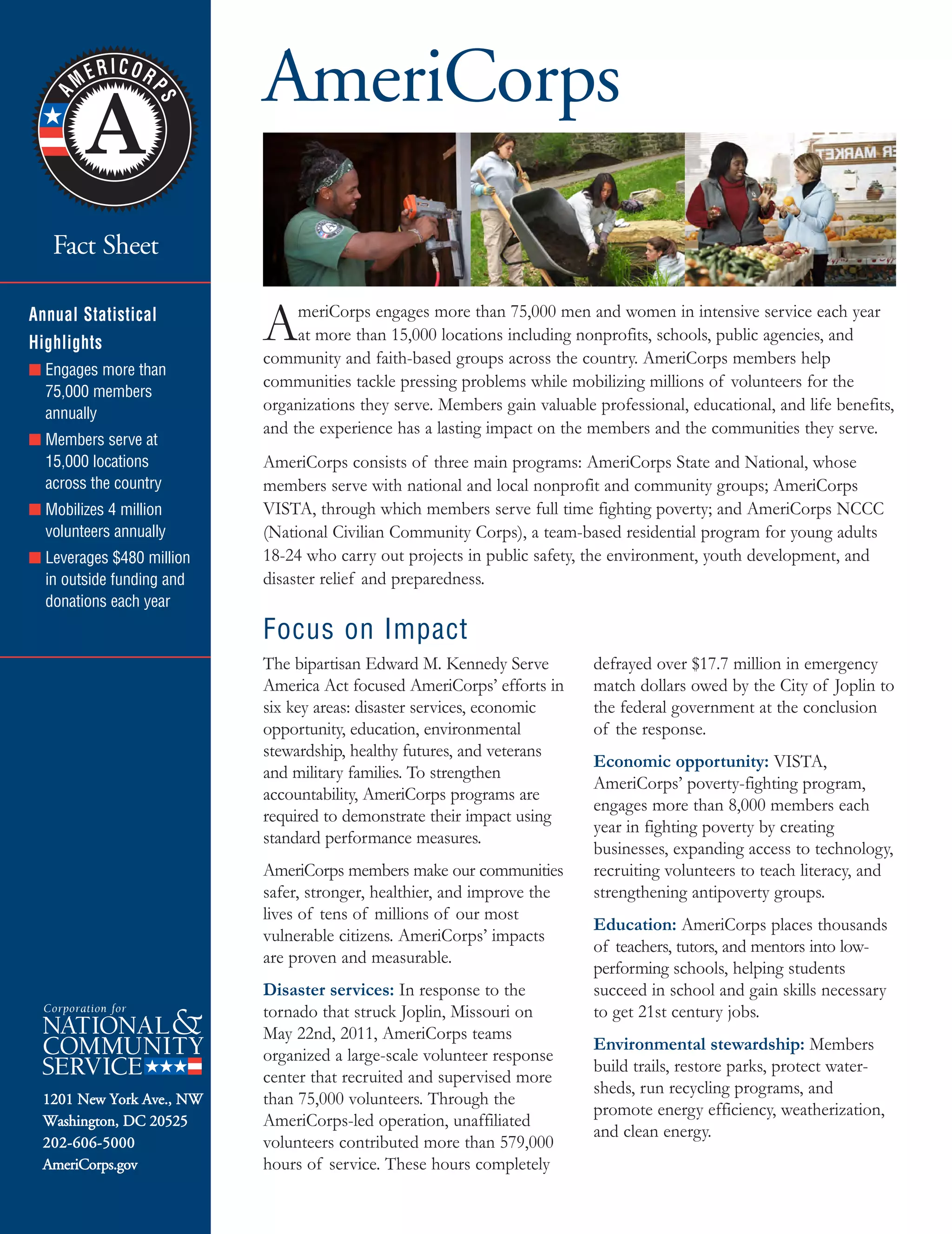 AmeriCorps Fact Sht Jan 2013_SeniorCorpsFSFnl 6/6/2013 2:38 PM Page 1
Fact Sheet

Annual Statistical
Highlights
■ Engages more than
75,000 members
annually
■ Members serve at
15,000 locations
across the country
■ Mobilizes 4 million
volunteers annually
■ Leverages $480 million
in outside funding and
donations each year
1201 New York Ave., NW
Washington, DC 20525
202-606-5000
AmeriCorps.gov
AmeriCorps

AmeriCorps engages more than 75,000 men and women in intensive service each year
at more than 15,000 locations including nonprofits, schools, public agencies, and
community and faith-based groups across the country. AmeriCorps members help
communities tackle pressing problems while mobilizing millions of volunteers for the
organizations they serve. Members gain valuable professional, educational, and life benefits,
and the experience has a lasting impact on the members and the communities they serve.
AmeriCorps consists of three main programs: AmeriCorps State and National, whose
members serve with national and local nonprofit and community groups; AmeriCorps
VISTA, through which members serve full time fighting poverty; and AmeriCorps NCCC
(National Civilian Community Corps), a team-based residential program for young adults
18-24 who carry out projects in public safety, the environment, youth development, and
disaster relief and preparedness.
Focus on Impact
The bipartisan Edward M. Kennedy Serve
America Act focused AmeriCorps’ efforts in
six key areas: disaster services, economic
opportunity, education, environmental
stewardship, healthy futures, and veterans
and military families. To strengthen
accountability, AmeriCorps programs are
required to demonstrate their impact using
standard performance measures.
AmeriCorps members make our communities
safer, stronger, healthier, and improve the
lives of tens of millions of our most
vulnerable citizens. AmeriCorps’ impacts
are proven and measurable.
Disaster services: In response to the
tornado that struck Joplin, Missouri on
May 22nd, 2011, AmeriCorps teams
organized a large-scale volunteer response
center that recruited and supervised more
than 75,000 volunteers. Through the
AmeriCorps-led operation, unaffiliated
volunteers contributed more than 579,000
hours of service. These hours completely
defrayed over $17.7 million in emergency
match dollars owed by the City of Joplin to
the federal government at the conclusion
of the response.
Economic opportunity: VISTA,
AmeriCorps’ poverty-fighting program,
engages more than 8,000 members each
year in fighting poverty by creating
businesses, expanding access to technology,
recruiting volunteers to teach literacy, and
strengthening antipoverty groups.
Education: AmeriCorps places thousands
of teachers, tutors, and mentors into low-
performing schools, helping students
succeed in school and gain skills necessary
to get 21st century jobs.
Environmental stewardship: Members
build trails, restore parks, protect water­
sheds, run recycling programs, and
promote energy efficiency, weatherization,
and clean energy.
 