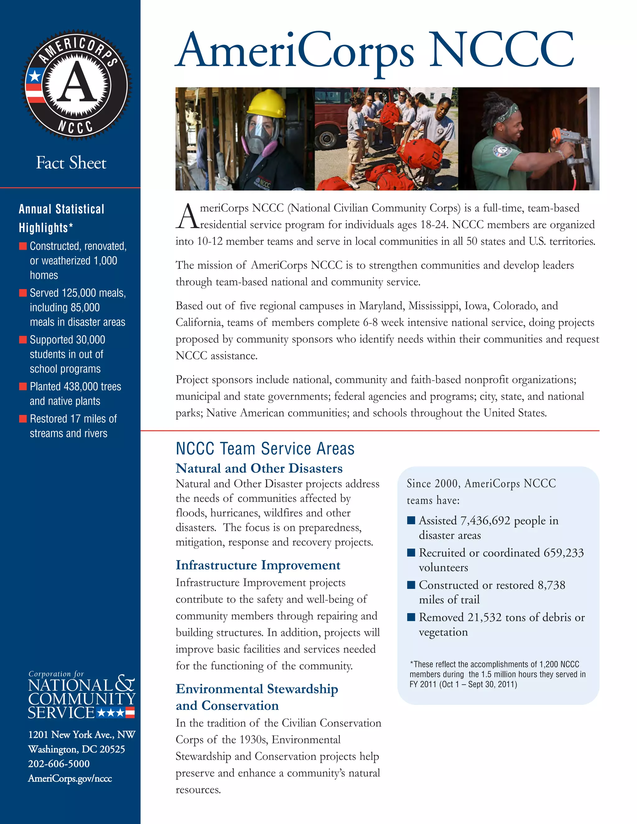 AmeriCorps NCCC
1201 New York Ave., NW
Washington, DC 20525
202-606-5000
AmeriCorps.gov/nccc
Fact Sheet
AmeriCorps NCCC (National Civilian Community Corps) is a full-time, team-based
residential service program for individuals ages 18-24. NCCC members are organized
into 10-12 member teams and serve in local communities in all 50 states and U.S. territories.
The mission of AmeriCorps NCCC is to strengthen communities and develop leaders
through team-based national and community service.
Based out of five regional campuses in Maryland, Mississippi, Iowa, Colorado, and
California, teams of members complete 6-8 week intensive national service, doing projects
proposed by community sponsors who identify needs within their communities and request
NCCC assistance.
Project sponsors include national, community and faith-based nonprofit organizations;
municipal and state governments; federal agencies and programs; city, state, and national
parks; Native American communities; and schools throughout the United States.
Natural and Other Disasters
Natural and Other Disaster projects address
the needs of communities affected by
floods, hurricanes, wildfires and other
disasters. The focus is on preparedness,
mitigation, response and recovery projects.
Infrastructure Improvement
Infrastructure Improvement projects
contribute to the safety and well-being of
community members through repairing and
building structures. In addition, projects will
improve basic facilities and services needed
for the functioning of the community.
Environmental Stewardship
and Conservation
In the tradition of the Civilian Conservation
Corps of the 1930s, Environmental
Stewardship and Conservation projects help
preserve and enhance a community’s natural
resources.
NCCC Team Service Areas
Annual Statistical
Highlights*
■ Constructed, renovated,
or weatherized 1,000
homes
■ Served 125,000 meals,
including 85,000
meals in disaster areas
■ Supported 30,000
students in out of
school programs
■ Planted 438,000 trees
and native plants
■ Restored 17 miles of
streams and rivers
■ Assisted 7,436,692 people in
disaster areas
■ Recruited or coordinated 659,233
volunteers
■ Constructed or restored 8,738
miles of trail
■ Removed 21,532 tons of debris or
vegetation
Since 2000, AmeriCorps NCCC
teams have:
*These reflect the accomplishments of 1,200 NCCC
members during the 1.5 million hours they served in
FY 2011 (Oct 1 – Sept 30, 2011)
 