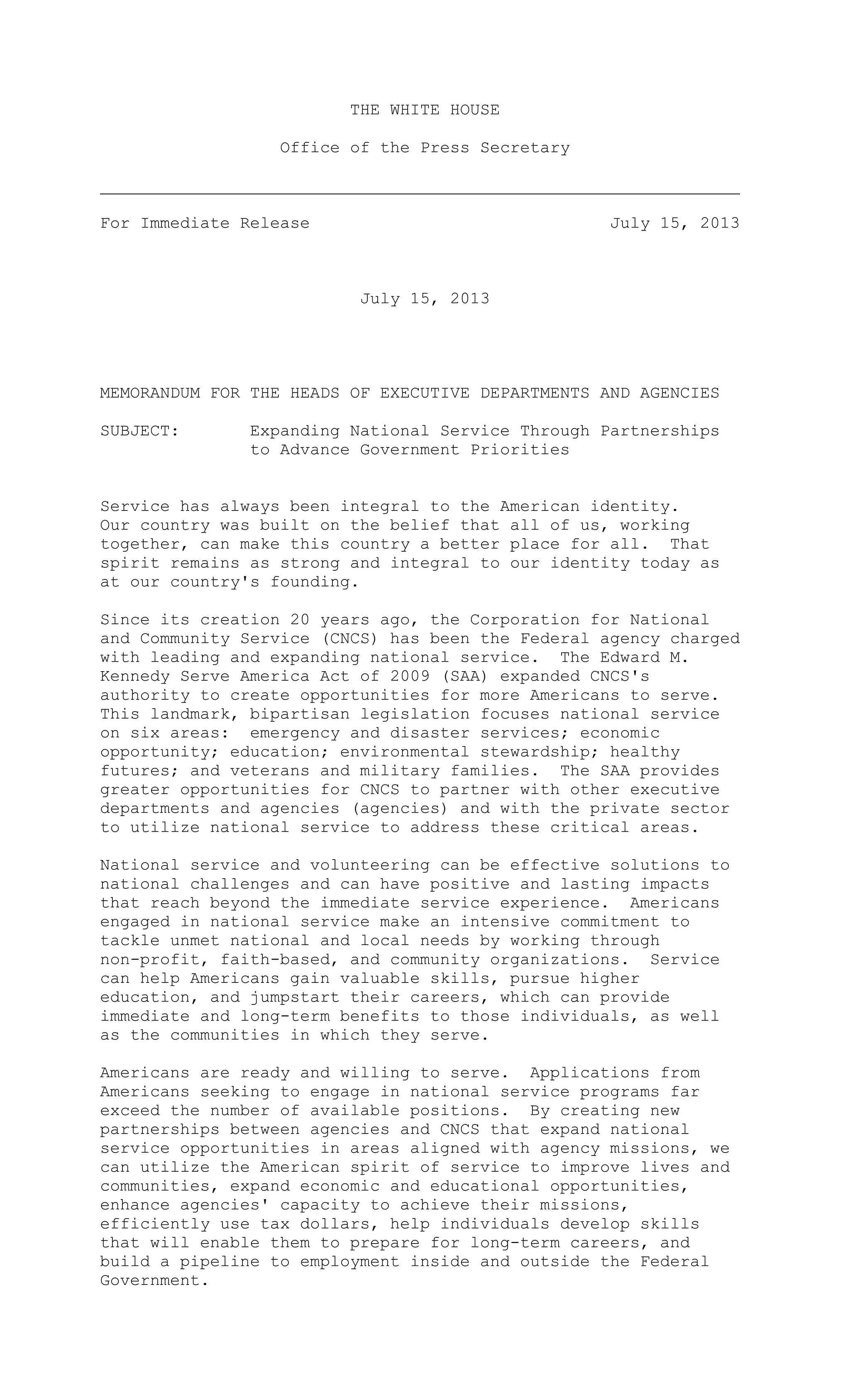 THE WHITE HOUSE
Office of the Press Secretary
For Immediate Release July 15, 2013
July 15, 2013
MEMORANDUM FOR THE HEADS OF EXECUTIVE DEPARTMENTS AND AGENCIES
SUBJECT: Expanding National Service Through Partnerships
to Advance Government Priorities
Service has always been integral to the American identity.
Our country was built on the belief that all of us, working
together, can make this country a better place for all. That
spirit remains as strong and integral to our identity today as
at our country's founding.
Since its creation 20 years ago, the Corporation for National
and Community Service (CNCS) has been the Federal agency charged
with leading and expanding national service. The Edward M.
Kennedy Serve America Act of 2009 (SAA) expanded CNCS's
authority to create opportunities for more Americans to serve.
This landmark, bipartisan legislation focuses national service
on six areas: emergency and disaster services; economic
opportunity; education; environmental stewardship; healthy
futures; and veterans and military families. The SAA provides
greater opportunities for CNCS to partner with other executive
departments and agencies (agencies) and with the private sector
to utilize national service to address these critical areas.
National service and volunteering can be effective solutions to
national challenges and can have positive and lasting impacts
that reach beyond the immediate service experience. Americans
engaged in national service make an intensive commitment to
tackle unmet national and local needs by working through
non-profit, faith-based, and community organizations. Service
can help Americans gain valuable skills, pursue higher
education, and jumpstart their careers, which can provide
immediate and long-term benefits to those individuals, as well
as the communities in which they serve.
Americans are ready and willing to serve. Applications from
Americans seeking to engage in national service programs far
exceed the number of available positions. By creating new
partnerships between agencies and CNCS that expand national
service opportunities in areas aligned with agency missions, we
can utilize the American spirit of service to improve lives and
communities, expand economic and educational opportunities,
enhance agencies' capacity to achieve their missions,
efficiently use tax dollars, help individuals develop skills
that will enable them to prepare for long-term careers, and
build a pipeline to employment inside and outside the Federal
Government.
 