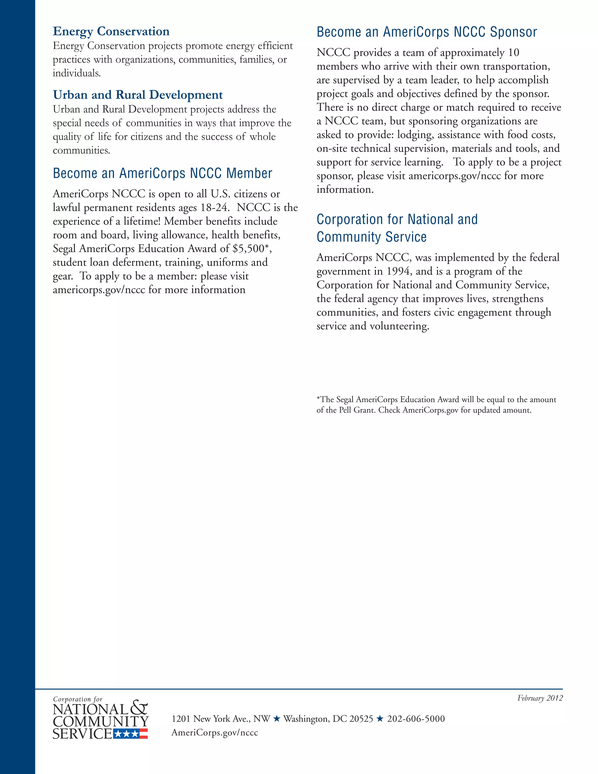 1201 New York Ave., NW ★ Washington, DC 20525 ★ 202-606-5000
AmeriCorps.gov/nccc
February 2012
Energy Conservation
Energy Conservation projects promote energy efficient
practices with organizations, communities, families, or
individuals.
Urban and Rural Development
Urban and Rural Development projects address the
special needs of communities in ways that improve the
quality of life for citizens and the success of whole
communities.
Become an AmeriCorps NCCC Member
AmeriCorps NCCC is open to all U.S. citizens or
lawful permanent residents ages 18-24. NCCC is the
experience of a lifetime! Member benefits include
room and board, living allowance, health benefits,
Segal AmeriCorps Education Award of $5,500*,
student loan deferment, training, uniforms and
gear. To apply to be a member: please visit
americorps.gov/nccc for more information
Become an AmeriCorps NCCC Sponsor
NCCC provides a team of approximately 10
members who arrive with their own transportation,
are supervised by a team leader, to help accomplish
project goals and objectives defined by the sponsor.
There is no direct charge or match required to receive
a NCCC team, but sponsoring organizations are
asked to provide: lodging, assistance with food costs,
on-site technical supervision, materials and tools, and
support for service learning. To apply to be a project
sponsor, please visit americorps.gov/nccc for more
information.
Corporation for National and
Community Service
AmeriCorps NCCC, was implemented by the federal
government in 1994, and is a program of the
Corporation for National and Community Service,
the federal agency that improves lives, strengthens
communities, and fosters civic engagement through
service and volunteering.
*The Segal AmeriCorps Education Award will be equal to the amount
of the Pell Grant. Check AmeriCorps.gov for updated amount.
 