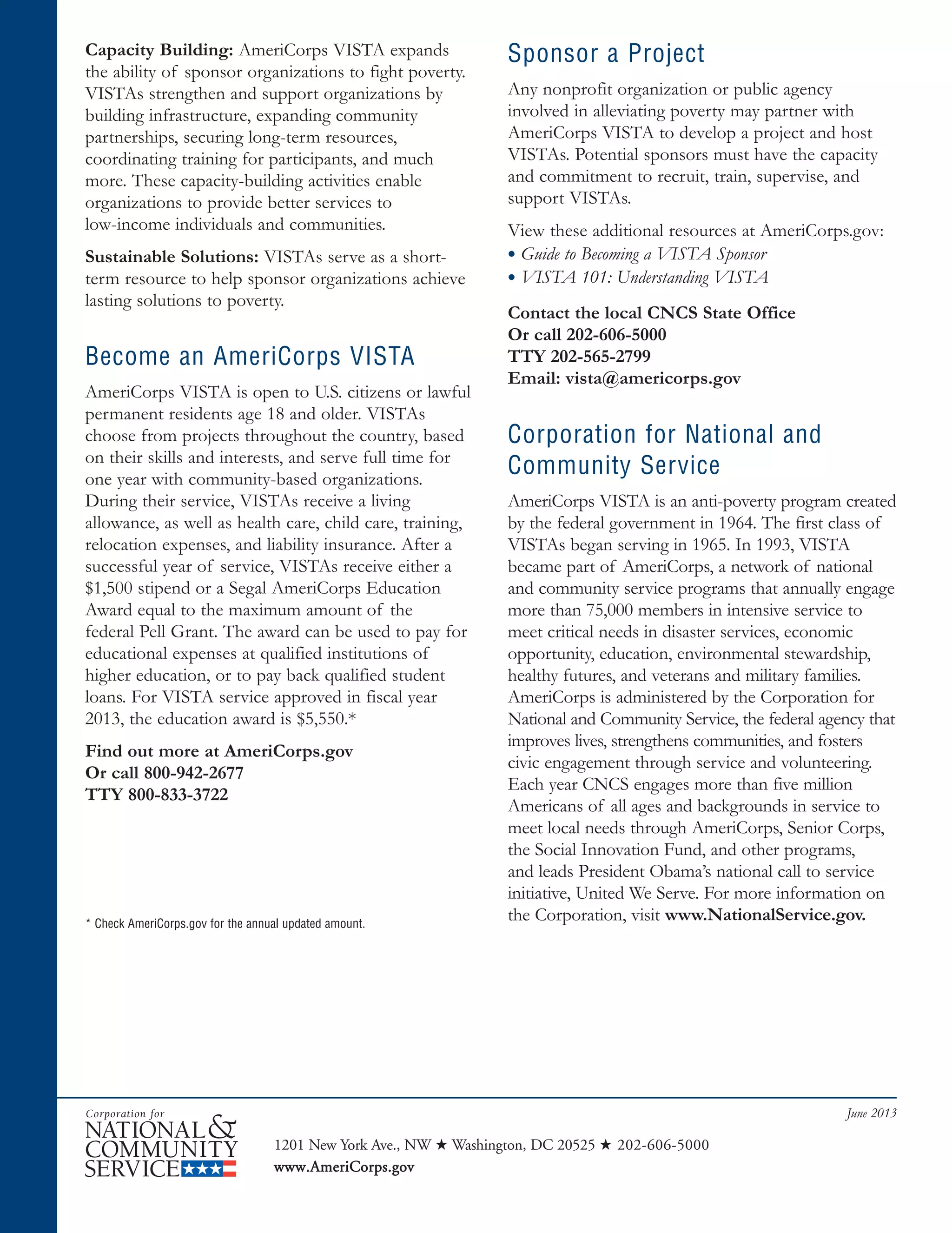 vista fact sheet June 2013_SeniorCorpsFSFnl 6/6/2013 2:46 PM Page 2
Capacity Building: AmeriCorps VISTA expands
the ability of sponsor organizations to fight poverty.
VISTAs strengthen and support organizations by
building infrastructure, expanding community
partnerships, securing long-term resources,
coordinating training for participants, and much
more. These capacity-building activities enable
organizations to provide better services to
low-income individuals and communities.
Sustainable Solutions: VISTAs serve as a short-
term resource to help sponsor organizations achieve
lasting solutions to poverty.
Become an AmeriCorps VISTA
AmeriCorps VISTA is open to U.S. citizens or lawful
permanent residents age 18 and older. VISTAs
choose from projects throughout the country, based
on their skills and interests, and serve full time for
one year with community-based organizations.
During their service, VISTAs receive a living
allowance, as well as health care, child care, training,
relocation expenses, and liability insurance. After a
successful year of service, VISTAs receive either a
$1,500 stipend or a Segal AmeriCorps Education
Award equal to the maximum amount of the
federal Pell Grant. The award can be used to pay for
educational expenses at qualified institutions of
higher education, or to pay back qualified student
loans. For VISTA service approved in fiscal year
2013, the education award is $5,550.*
Find out more at AmeriCorps.gov
Or call 800-942-2677
TTY 800-833-3722
Sponsor a Project
Any nonprofit organization or public agency
involved in alleviating poverty may partner with
AmeriCorps VISTA to develop a project and host
VISTAs. Potential sponsors must have the capacity
and commitment to recruit, train, supervise, and
support VISTAs.
View these additional resources at AmeriCorps.gov:
• Guide to Becoming a VISTA Sponsor
• VISTA 101: Understanding VISTA
Contact the local CNCS State Office
Or call 202-606-5000
TTY 202-565-2799
Email: vista@americorps.gov
Corporation for National and
Community Service
AmeriCorps VISTA is an anti-poverty program created
by the federal government in 1964. The first class of
VISTAs began serving in 1965. In 1993, VISTA
became part of AmeriCorps, a network of national
and community service programs that annually engage
more than 75,000 members in intensive service to
meet critical needs in disaster services, economic
opportunity, education, environmental stewardship,
healthy futures, and veterans and military families.
AmeriCorps is administered by the Corporation for
National and Community Service, the federal agency that
improves lives, strengthens communities, and fosters
civic engagement through service and volunteering.
Each year CNCS engages more than five million
Americans of all ages and backgrounds in service to
meet local needs through AmeriCorps, Senior Corps,
the Social Innovation Fund, and other programs,
and leads President Obama’s national call to service
initiative, United We Serve. For more information on
the Corporation, visit www.NationalService.gov.* Check AmeriCorps.gov for the annual updated amount.
June 2013
1201 New York Ave., NW ★ Washington, DC 20525 ★ 202-606-5000
www.AmeriCorps.gov
 