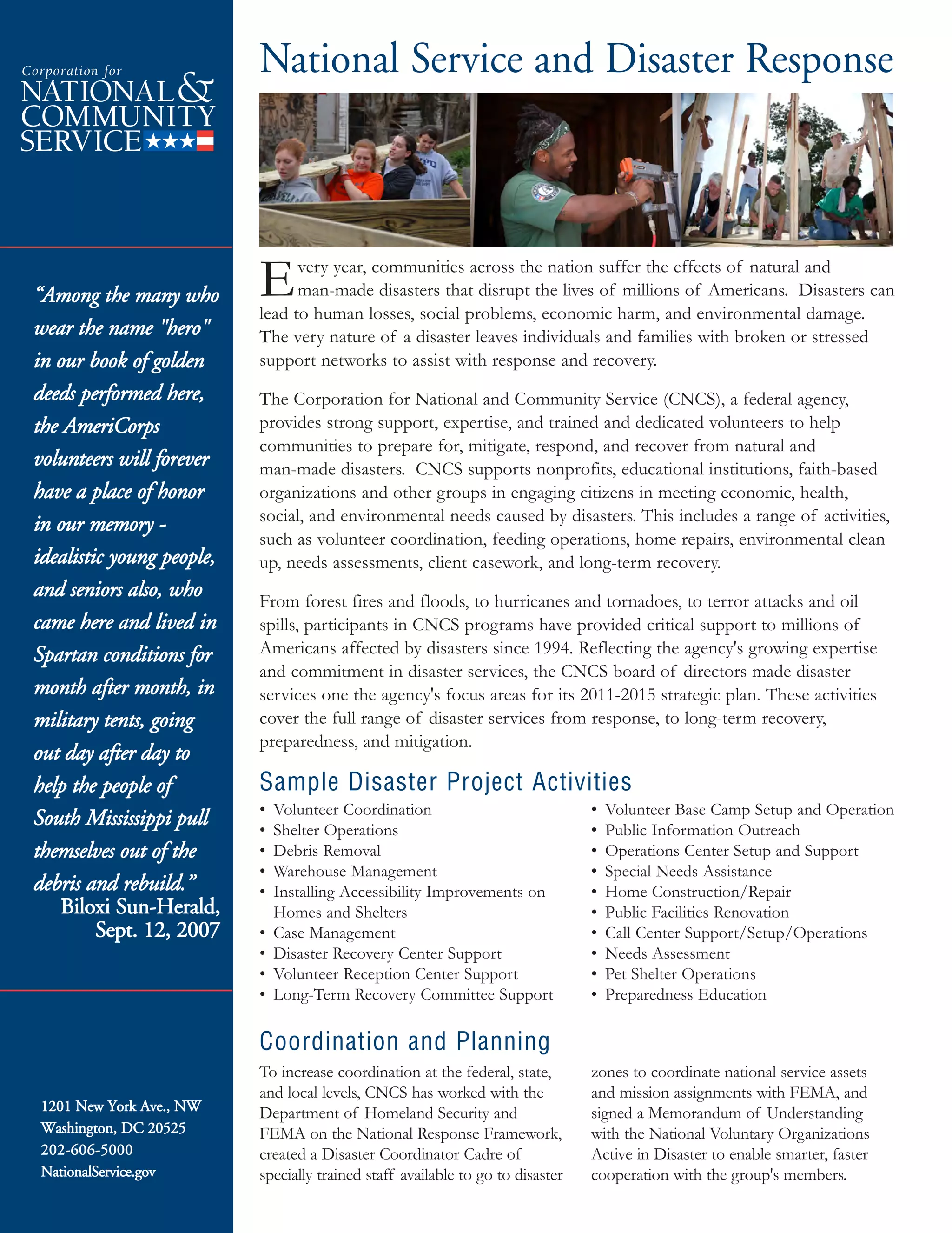 1201 New York Ave., NW
Washington, DC 20525
202-606-5000
NationalService.gov
Every year, communities across the nation suffer the effects of natural and
man-made disasters that disrupt the lives of millions of Americans. Disasters can
lead to human losses, social problems, economic harm, and environmental damage.
The very nature of a disaster leaves individuals and families with broken or stressed
support networks to assist with response and recovery.
The Corporation for National and Community Service (CNCS), a federal agency,
provides strong support, expertise, and trained and dedicated volunteers to help
communities to prepare for, mitigate, respond, and recover from natural and
man-made disasters. CNCS supports nonprofits, educational institutions, faith-based
organizations and other groups in engaging citizens in meeting economic, health,
social, and environmental needs caused by disasters. This includes a range of activities,
such as volunteer coordination, feeding operations, home repairs, environmental clean
up, needs assessments, client casework, and long-term recovery.
From forest fires and floods, to hurricanes and tornadoes, to terror attacks and oil
spills, participants in CNCS programs have provided critical support to millions of
Americans affected by disasters since 1994. Reflecting the agency's growing expertise
and commitment in disaster services, the CNCS board of directors made disaster
services one the agency's focus areas for its 2011-2015 strategic plan. These activities
cover the full range of disaster services from response, to long-term recovery,
preparedness, and mitigation.
National Service and Disaster Response
To increase coordination at the federal, state,
and local levels, CNCS has worked with the
Department of Homeland Security and
FEMA on the National Response Framework,
created a Disaster Coordinator Cadre of
specially trained staff available to go to disaster
zones to coordinate national service assets
and mission assignments with FEMA, and
signed a Memorandum of Understanding
with the National Voluntary Organizations
Active in Disaster to enable smarter, faster
cooperation with the group's members.
• Volunteer Coordination
• Shelter Operations
• Debris Removal
• Warehouse Management
• Installing Accessibility Improvements on
Homes and Shelters
• Case Management
• Disaster Recovery Center Support
• Volunteer Reception Center Support
• Long-Term Recovery Committee Support
• Volunteer Base Camp Setup and Operation
• Public Information Outreach
• Operations Center Setup and Support
• Special Needs Assistance
• Home Construction/Repair
• Public Facilities Renovation
• Call Center Support/Setup/Operations
• Needs Assessment
• Pet Shelter Operations
• Preparedness Education
Sample Disaster Project Activities
Coordination and Planning
“Among the many who
wear the name "hero"
in our book of golden
deeds performed here,
the AmeriCorps
volunteers will forever
have a place of honor
in our memory -
idealistic young people,
and seniors also, who
came here and lived in
Spartan conditions for
month after month, in
military tents, going
out day after day to
help the people of
South Mississippi pull
themselves out of the
debris and rebuild.”
Biloxi Sun-Herald,
Sept. 12, 2007
 