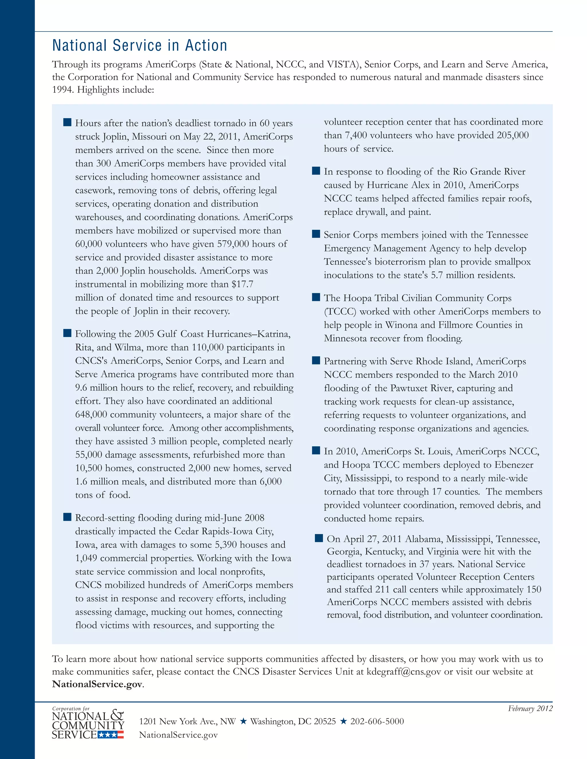 1201 New York Ave., NW ★ Washington, DC 20525 ★ 202-606-5000
NationalService.gov
February 2012
National Service in Action
Through its programs AmeriCorps (State & National, NCCC, and VISTA), Senior Corps, and Learn and Serve America,
the Corporation for National and Community Service has responded to numerous natural and manmade disasters since
1994. Highlights include:
■ Hours after the nation’s deadliest tornado in 60 years
struck Joplin, Missouri on May 22, 2011, AmeriCorps
members arrived on the scene. Since then more
than 300 AmeriCorps members have provided vital
services including homeowner assistance and
casework, removing tons of debris, offering legal
services, operating donation and distribution
warehouses, and coordinating donations. AmeriCorps
members have mobilized or supervised more than
60,000 volunteers who have given 579,000 hours of
service and provided disaster assistance to more
than 2,000 Joplin households. AmeriCorps was
instrumental in mobilizing more than $17.7
million of donated time and resources to support
the people of Joplin in their recovery.
■ Following the 2005 Gulf Coast Hurricanes–Katrina,
Rita, and Wilma, more than 110,000 participants in
CNCS's AmeriCorps, Senior Corps, and Learn and
Serve America programs have contributed more than
9.6 million hours to the relief, recovery, and rebuilding
effort. They also have coordinated an additional
648,000 community volunteers, a major share of the
overall volunteer force. Among other accomplishments,
they have assisted 3 million people, completed nearly
55,000 damage assessments, refurbished more than
10,500 homes, constructed 2,000 new homes, served
1.6 million meals, and distributed more than 6,000
tons of food.
■ Record-setting flooding during mid-June 2008
drastically impacted the Cedar Rapids-Iowa City,
Iowa, area with damages to some 5,390 houses and
1,049 commercial properties. Working with the Iowa
state service commission and local nonprofits,
CNCS mobilized hundreds of AmeriCorps members
to assist in response and recovery efforts, including
assessing damage, mucking out homes, connecting
flood victims with resources, and supporting the
volunteer reception center that has coordinated more
than 7,400 volunteers who have provided 205,000
hours of service.
■ In response to flooding of the Rio Grande River
caused by Hurricane Alex in 2010, AmeriCorps
NCCC teams helped affected families repair roofs,
replace drywall, and paint.
■ Senior Corps members joined with the Tennessee
Emergency Management Agency to help develop
Tennessee's bioterrorism plan to provide smallpox
inoculations to the state's 5.7 million residents.
■ The Hoopa Tribal Civilian Community Corps
(TCCC) worked with other AmeriCorps members to
help people in Winona and Fillmore Counties in
Minnesota recover from flooding.
■ Partnering with Serve Rhode Island, AmeriCorps
NCCC members responded to the March 2010
flooding of the Pawtuxet River, capturing and
tracking work requests for clean-up assistance,
referring requests to volunteer organizations, and
coordinating response organizations and agencies.
■ In 2010, AmeriCorps St. Louis, AmeriCorps NCCC,
and Hoopa TCCC members deployed to Ebenezer
City, Mississippi, to respond to a nearly mile-wide
tornado that tore through 17 counties. The members
provided volunteer coordination, removed debris, and
conducted home repairs.
■ On April 27, 2011 Alabama, Mississippi, Tennessee,
Georgia, Kentucky, and Virginia were hit with the
deadliest tornadoes in 37 years. National Service
participants operated Volunteer Reception Centers
and staffed 211 call centers while approximately 150
AmeriCorps NCCC members assisted with debris
removal, food distribution, and volunteer coordination.
To learn more about how national service supports communities affected by disasters, or how you may work with us to
make communities safer, please contact the CNCS Disaster Services Unit at kdegraff@cns.gov or visit our website at
NationalService.gov.
 