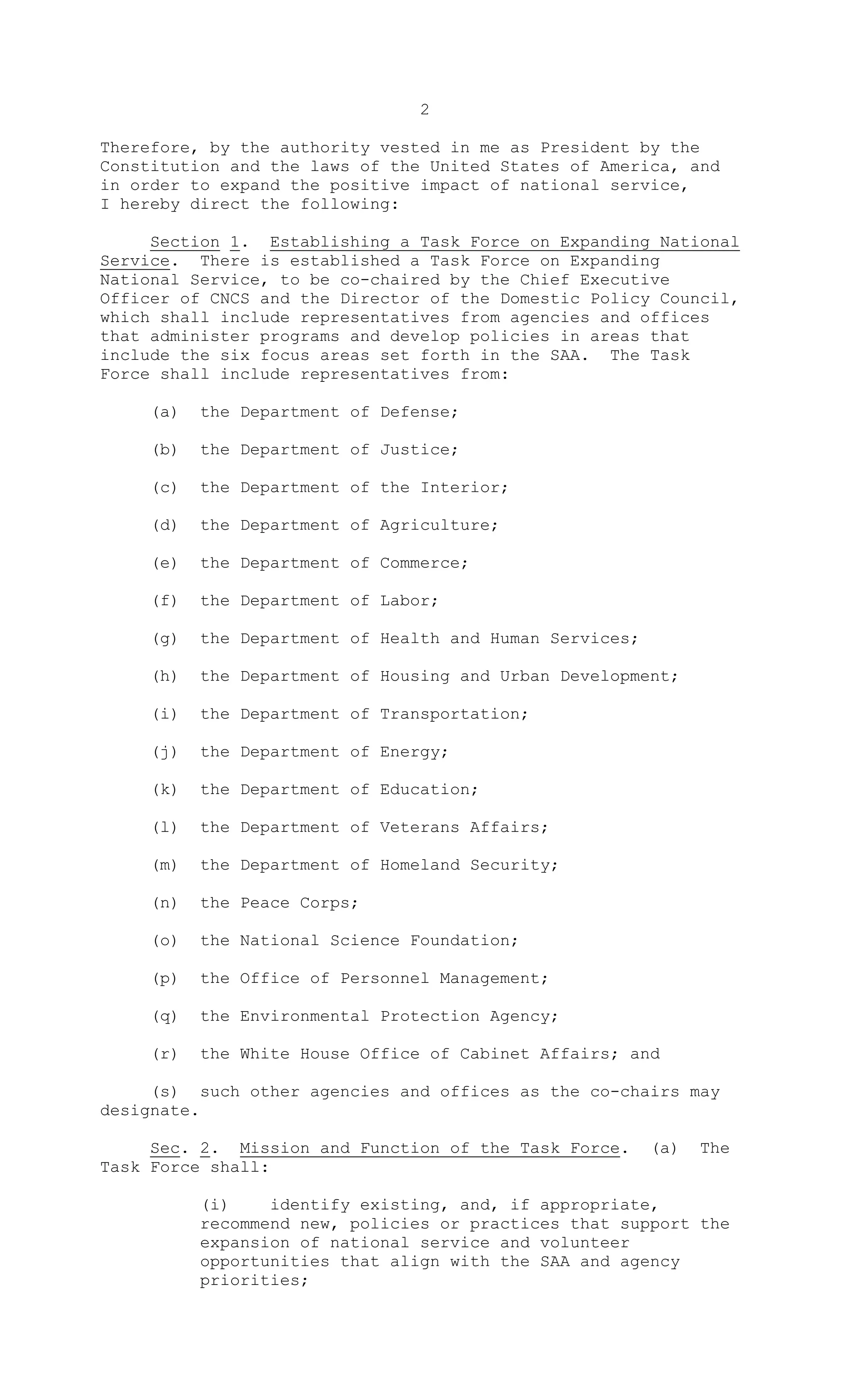 2
Therefore, by the authority vested in me as President by the
Constitution and the laws of the United States of America, and
in order to expand the positive impact of national service,
I hereby direct the following:
Section 1. Establishing a Task Force on Expanding National
Service. There is established a Task Force on Expanding
National Service, to be co-chaired by the Chief Executive
Officer of CNCS and the Director of the Domestic Policy Council,
which shall include representatives from agencies and offices
that administer programs and develop policies in areas that
include the six focus areas set forth in the SAA. The Task
Force shall include representatives from:
(a) the Department of Defense;
(b) the Department of Justice;
(c) the Department of the Interior;
(d) the Department of Agriculture;
(e) the Department of Commerce;
(f) the Department of Labor;
(g) the Department of Health and Human Services;
(h) the Department of Housing and Urban Development;
(i) the Department of Transportation;
(j) the Department of Energy;
(k) the Department of Education;
(l) the Department of Veterans Affairs;
(m) the Department of Homeland Security;
(n) the Peace Corps;
(o) the National Science Foundation;
(p) the Office of Personnel Management;
(q) the Environmental Protection Agency;
(r) the White House Office of Cabinet Affairs; and
(s) such other agencies and offices as the co-chairs may
designate.
Sec. 2. Mission and Function of the Task Force. (a) The
Task Force shall:
(i) identify existing, and, if appropriate,
recommend new, policies or practices that support the
expansion of national service and volunteer
opportunities that align with the SAA and agency
priorities;
 