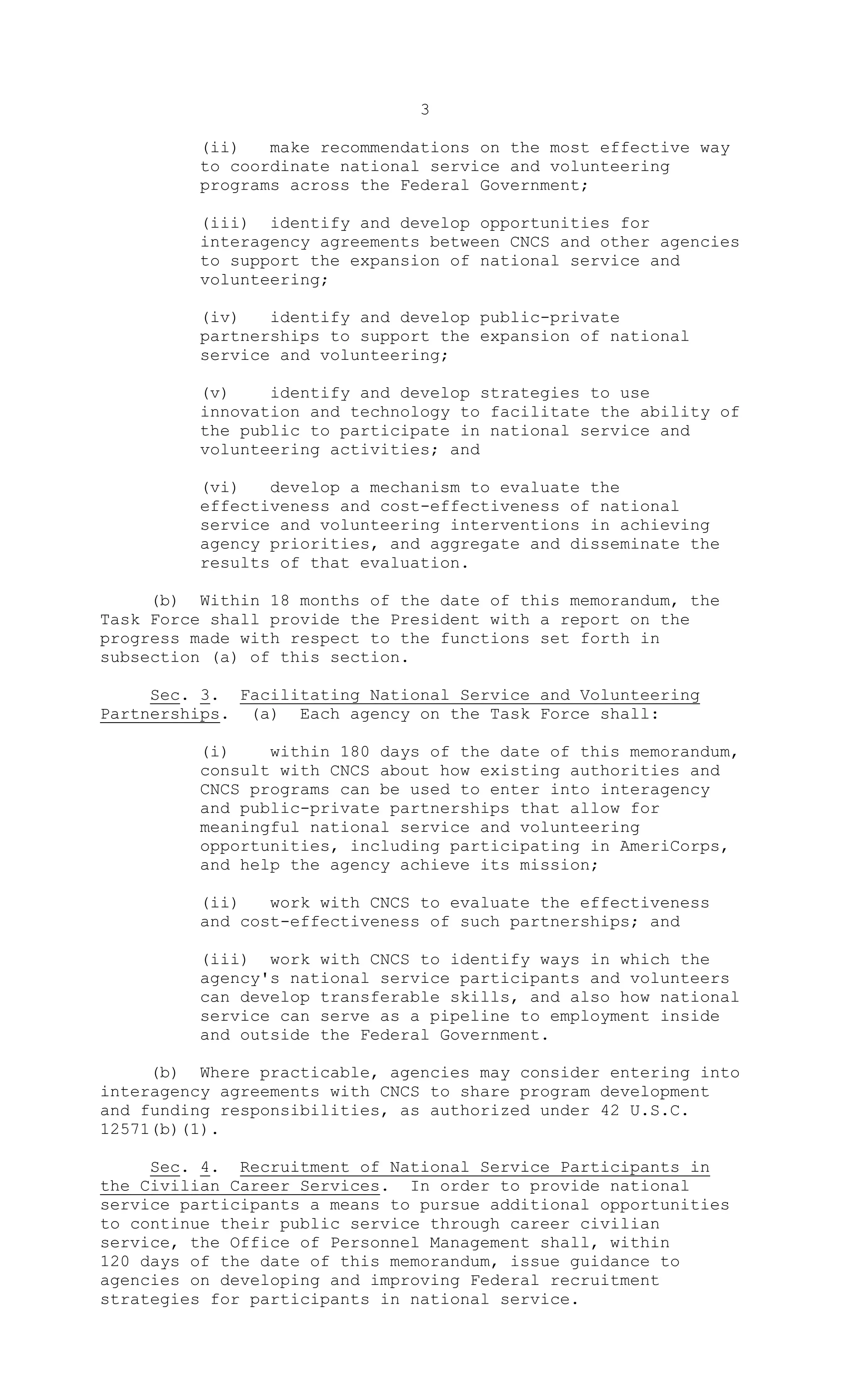 3
(ii) make recommendations on the most effective way
to coordinate national service and volunteering
programs across the Federal Government;
(iii) identify and develop opportunities for
interagency agreements between CNCS and other agencies
to support the expansion of national service and
volunteering;
(iv) identify and develop public-private
partnerships to support the expansion of national
service and volunteering;
(v) identify and develop strategies to use
innovation and technology to facilitate the ability of
the public to participate in national service and
volunteering activities; and
(vi) develop a mechanism to evaluate the
effectiveness and cost-effectiveness of national
service and volunteering interventions in achieving
agency priorities, and aggregate and disseminate the
results of that evaluation.
(b) Within 18 months of the date of this memorandum, the
Task Force shall provide the President with a report on the
progress made with respect to the functions set forth in
subsection (a) of this section.
Sec. 3. Facilitating National Service and Volunteering
Partnerships. (a) Each agency on the Task Force shall:
(i) within 180 days of the date of this memorandum,
consult with CNCS about how existing authorities and
CNCS programs can be used to enter into interagency
and public-private partnerships that allow for
meaningful national service and volunteering
opportunities, including participating in AmeriCorps,
and help the agency achieve its mission;
(ii) work with CNCS to evaluate the effectiveness
and cost-effectiveness of such partnerships; and
(iii) work with CNCS to identify ways in which the
agency's national service participants and volunteers
can develop transferable skills, and also how national
service can serve as a pipeline to employment inside
and outside the Federal Government.
(b) Where practicable, agencies may consider entering into
interagency agreements with CNCS to share program development
and funding responsibilities, as authorized under 42 U.S.C.
12571(b)(1).
Sec. 4. Recruitment of National Service Participants in
the Civilian Career Services. In order to provide national
service participants a means to pursue additional opportunities
to continue their public service through career civilian
service, the Office of Personnel Management shall, within
120 days of the date of this memorandum, issue guidance to
agencies on developing and improving Federal recruitment
strategies for participants in national service.
 